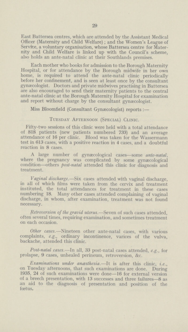 29 East Battersea centres, which are attended by the Assistant Medical Officer (Maternity and Child Welfare); and the Women's League of Service, a voluntary organisation, whose Battersea centre for Mater nity and Child Welfare is linked up with the Council's scheme, also holds an ante-natal clinic at their Southlands premises. Each mother who books for admission to the Borough Maternity Hospital, or for attendance by the Borough midwife in her own home, is required to attend the ante-natal clinic periodically before her confinement, and is seen at least once by the consultant gynaecologist. Doctors and private midwives practising in Battersea are also encouraged to send their maternity patients to the central ante-natal clinic at the Borough Maternity Hospital for examination and report without charge by the consultant gynaecologist. Miss Bloomfield (Consultant Gynaecologist) reports:— Tuesday Afternoon (Special) Clinic. Fifty-two sessions of this clinic were held with a total attendance of 818 patients (new patients numbered 733) and an average attendance of 16 per clinic. Blood was taken for the Wassermann test in 613 cases, with a positive reaction in 4 cases, and a doubtful reaction in 8 cases. A large number of gynaecological cases—some ante-natal, where the pregnancy was complicated by some gynaecological condition—others post-natal attended this clinic for diagnosis and treatment. Vaginal discharge.—Six cases attended with vaginal discharge, in all of which films were taken from the cervix and treatment instituted, the total attendances for treatment in these cases numbering 18. Many other cases attended complaining of vaginal discharge, in whom, after examination, treatment was not found necessary. Retroversion of the gravid uterus.—Seven of such cases attended, often several times, requiring examination, and sometimes treatment on each occasion. Other cases.—Nineteen other ante-natal cases, with various complaints, e.g., ordinary incontinence, varices of the vulva, backache, attended this clinic. Post-natal cases.—In all, 33 post-natal cases attended, e.g., for prolapse, 9 cases, unhealed perineum, retroversion, &c. Examinations under anæsthesia.—It is after this clinic, i.e., on Tuesday afternoons, that such examinations are done. During 1935, 24 of such examinations were done—16 for external version of a breech presentation, with 13 successes and three failures—8 as an aid to the diagnosis of presentation and position of the foetus.