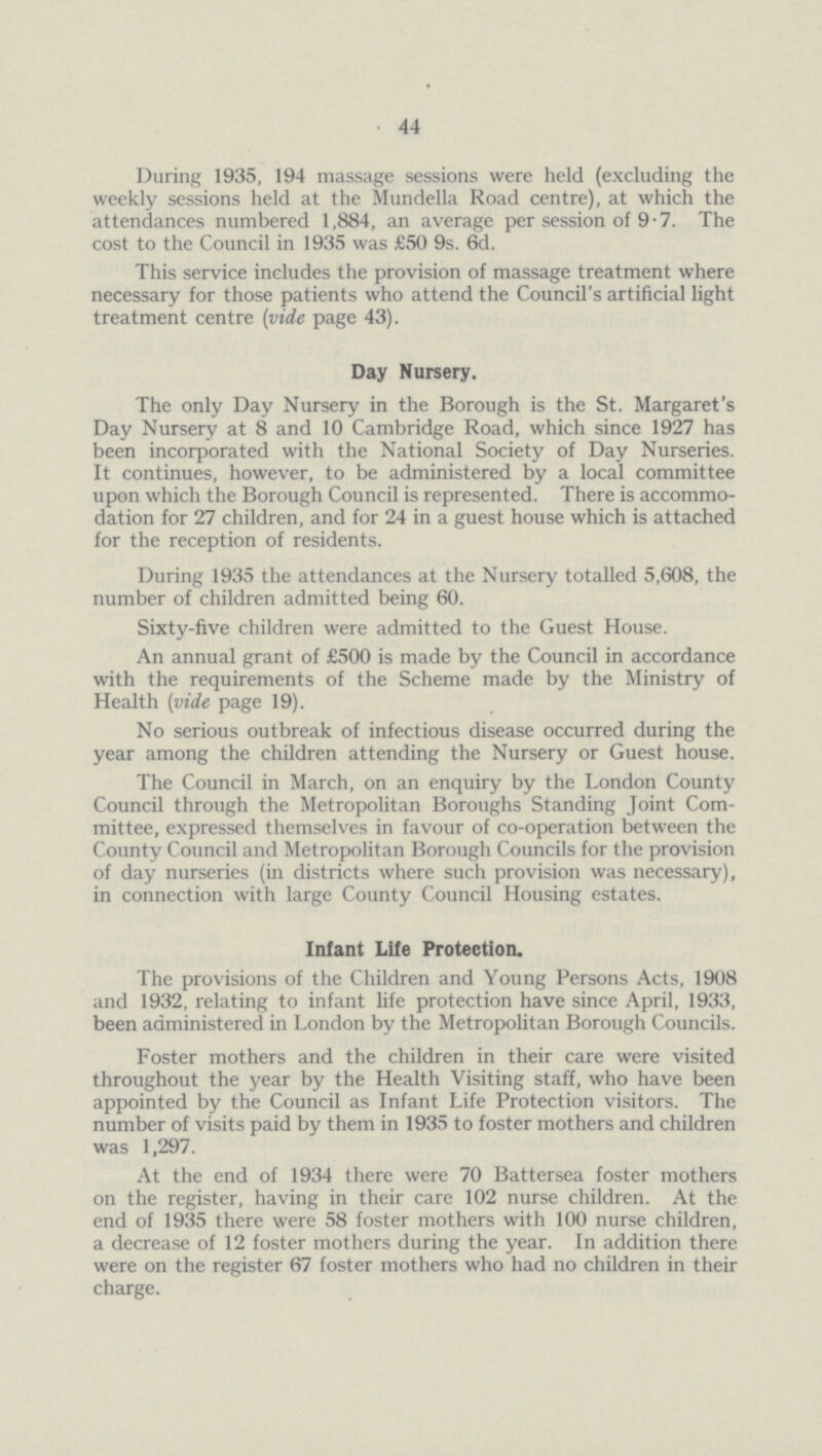 44 During 1935, 194 massage sessions were held (excluding the weekly sessions held at the Mundella Road centre), at which the attendances numbered 1,884, an average per session of 9.7. The cost to the Council in 1935 was £50 9s. 6d. This service includes the provision of massage treatment where necessary for those patients who attend the Council's artificial light treatment centre (vide page 43). Day Nursery. The only Day Nursery in the Borough is the St. Margaret's Day Nursery at 8 and 10 Cambridge Road, which since 1927 has been incorporated with the National Society of Day Nurseries. It continues, however, to be administered by a local committee upon which the Borough Council is represented. There is accommo dation for 27 children, and for 24 in a guest house which is attached for the reception of residents. During 1935 the attendances at the Nursery totalled 5,608, the number of children admitted being 60. Sixty-five children were admitted to the Guest House. An annual grant of £500 is made by the Council in accordance with the requirements of the Scheme made by the Ministry of Health (vide page 19). No serious outbreak of infectious disease occurred during the year among the children attending the Nursery or Guest house. The Council in March, on an enquiry by the London County Council through the Metropolitan Boroughs Standing Joint Com mittee, expressed themselves in favour of co-operation between the County Council and Metropolitan Borough Councils for the provision of day nurseries (in districts where such provision was necessary), in connection with large County Council Housing estates. Infant Life Protection. The provisions of the Children and Young Persons Acts, 1908 and 1932, relating to infant life protection have since April, 1933, been administered in London by the Metropolitan Borough Councils. Foster mothers and the children in their care were visited throughout the year by the Health Visiting staff, who have been appointed by the Council as Infant Life Protection visitors. The number of visits paid by them in 1935 to foster mothers and children was 1,297. At the end of 1934 there were 70 Battersea foster mothers on the register, having in their care 102 nurse children. At the end of 1935 there were 58 foster mothers with 100 nurse children, a decrease of 12 foster mothers during the year. In addition there were on the register 67 foster mothers who had no children in their charge.