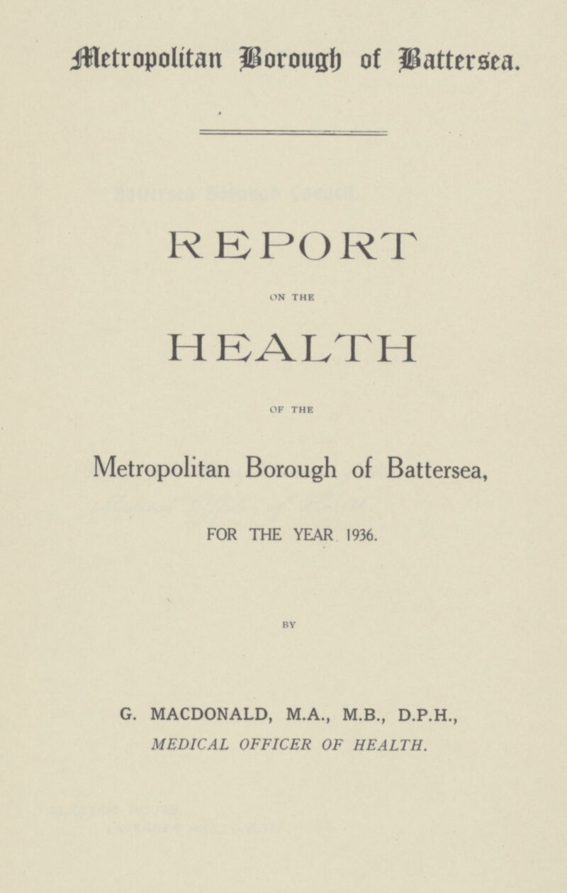 Metropolitan Borough of Battersea. REPORT on the HEALTH of the Metropolitan Borough of Battersea, FOR THE YEAR 1936. by G. MACDONALD, M.A., M.B., D.P.H., MEDICAL OFFICER OF HEALTH.