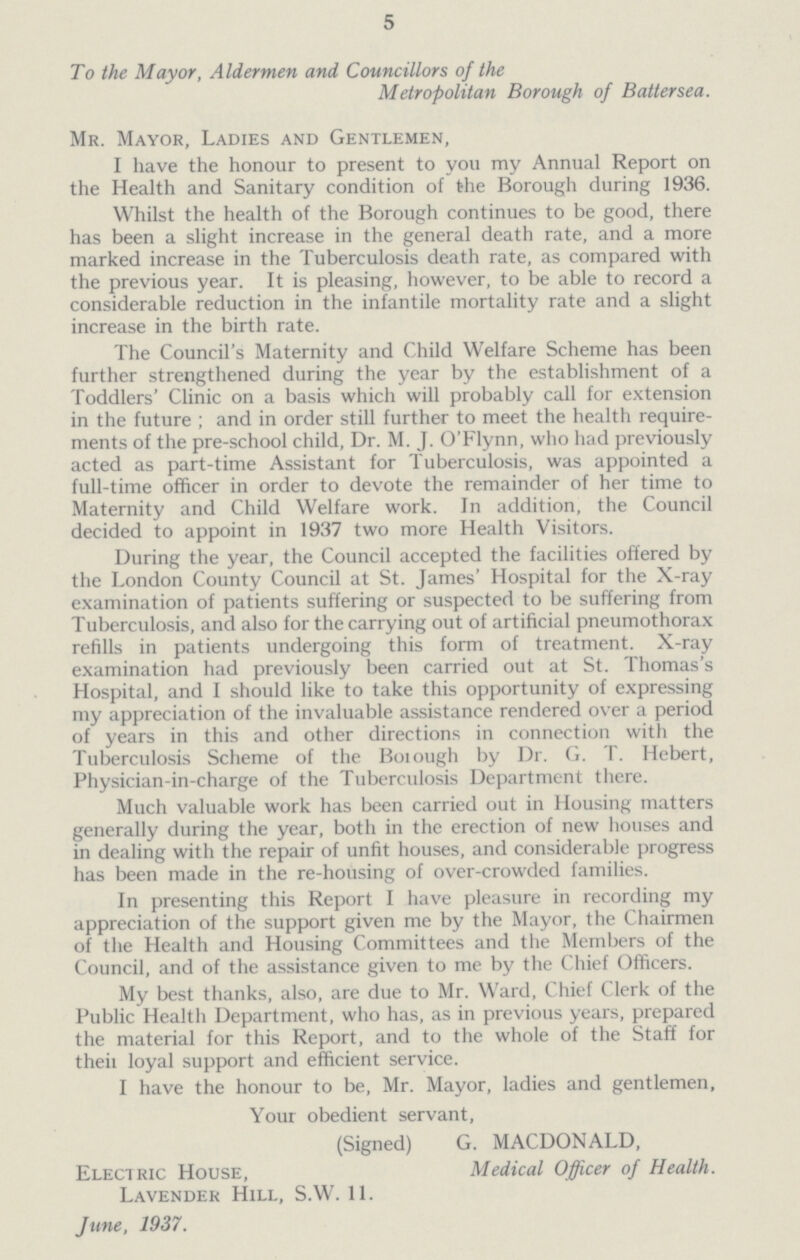 5 To the Mayor, Aldermen and Councillors of the Metropolitan Borough of Batter sea. Mr. Mayor, Ladies and Gentlemen, I have the honour to present to you my Annual Report on the Health and Sanitary condition of the Borough during 1936. Whilst the health of the Borough continues to be good, there has been a slight increase in the general death rate, and a more marked increase in the Tuberculosis death rate, as compared with the previous year. It is pleasing, however, to be able to record a considerable reduction in the infantile mortality rate and a slight increase in the birth rate. The Council s Maternity and Child Welfare Scheme has been further strengthened during the year by the establishment of a Toddlers' Clinic on a basis which will probably call for extension in the future ; and in order still further to meet the health require ments of the pre-school child, Dr. M. J. O'Flynn, who had previously acted as part-time Assistant for Tuberculosis, was appointed a full-time officer in order to devote the remainder of her time to Maternity and Child Welfare work. In addition, the Council decided to appoint in 1937 two more Health Visitors. During the year, the Council accepted the facilities offered by the London County Council at St. James' Hospital for the X-ray examination of patients suffering or suspected to be suffering from Tuberculosis, and also for the carrying out of artificial pneumothorax refills in patients undergoing this form of treatment. X-ray examination had previously been carried out at St. Thomas's Hospital, and I should like to take this opportunity of expressing my appreciation of the invaluable assistance rendered over a period of years in this and other directions in connection with the Tuberculosis Scheme of the Borough by Dr. G. T. Hebert, Physician-in-charge of the Tuberculosis Department there. Much valuable work has been carried out in Housing matters generally during the year, both in the erection of new houses and in dealing with the repair of unfit houses, and considerable progress has been made in the re-housing of over-crowded families. In presenting this Report I have pleasure in recording my appreciation of the support given me by the Mayor, the Chairmen of the Health and Housing Committees and the Members of the Council, and of the assistance given to me by the Chief Officers. My best thanks, also, are due to Mr. Ward, Chief Clerk of the Public Health Department, who has, as in previous years, prepared the material for this Report, and to the whole of the Staff for their loval support and efficient service. I have the honour to be, Mr. Mayor, ladies and gentlemen, Your obedient servant, (Signed) G. MACDONALD, Electric House, Medical Officer of Health. Lavender Hill, S.W. 11. June, 1937.