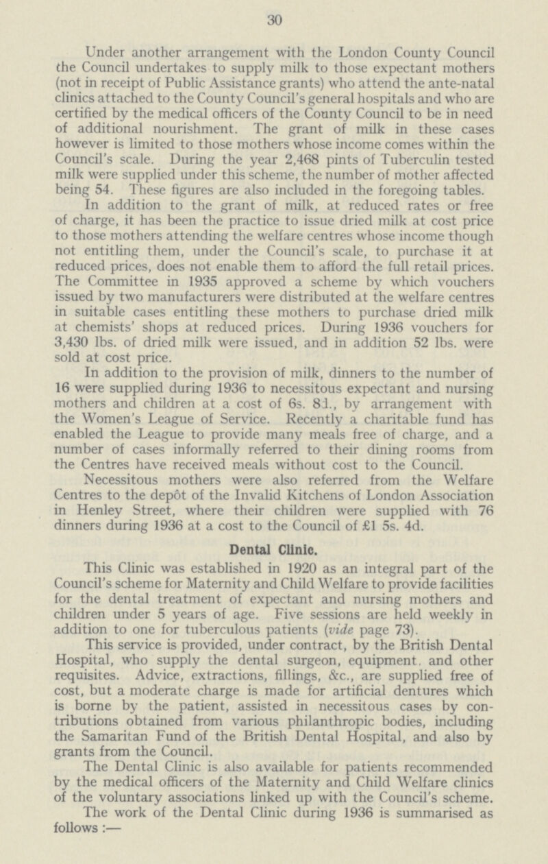 30 Under another arrangement with the London County Council the Council undertakes to supply milk to those expectant mothers (not in receipt of Public Assistance grants) who attend the ante-natal clinics attached to the County Council's general hospitals and who are certified by the medical officers of the County Council to be in need of additional nourishment. The grant of milk in these cases however is limited to those mothers whose income comes within the Council's scale. During the year 2,468 pints of Tuberculin tested milk were supplied under this scheme, the number of mother affected being 54. These figures are also included in the foregoing tables. In addition to the grant of milk, at reduced rates or free of charge, it has been the practice to issue dried milk at cost price to those mothers attending the welfare centres whose income though not entitling them, under the Council's scale, to purchase it at reduced prices, does not enable them to afford the full retail prices. The Committee in 1935 approved a scheme by which vouchers issued by two manufacturers were distributed at the welfare centres in suitable cases entitling these mothers to purchase dried milk at chemists' shops at reduced prices. During 1936 vouchers for 3,430 lbs. of dried milk were issued, and in addition 52 lbs. were sold at cost price. In addition to the provision of milk, dinners to the number of 16 were supplied during 1936 to necessitous expectant and nursing mothers and children at a cost of 6s. 81, by arrangement with the Women's League of Service. Recently a charitable fund has enabled the League to provide many meals free of charge, and a number of cases informally referred to their dining rooms from the Centres have received meals without cost to the Council. Necessitous mothers were also referred from the Welfare Centres to the depot of the Invalid Kitchens of London Association in Henley Street, where their children were supplied with 76 dinners during 1936 at a cost to the Council of £1 5s. 4d. Dental Clinic. This Clinic was established in 1920 as an integral part of the Council's scheme for Maternity and Child Welfare to provide facilities for the dental treatment of expectant and nursing mothers and children under 5 years of age. Five sessions are held weekly in addition to one for tuberculous patients (vide page 73). This service is provided, under contract, by the British Dental Hospital, who supply the dental surgeon, equipment, and other requisites. Advice, extractions, fillings, &c., are supplied free of cost, but a moderate charge is made for artificial dentures which is borne by the patient, assisted in necessitous cases by con tributions obtained from various philanthropic bodies, including the Samaritan Fund of the British Dental Hospital, and also by grants from the Council. The Dental Clinic is also available for patients recommended by the medical officers of the Maternity and Child Welfare clinics of the voluntary associations linked up with the Council's scheme. The work of the Dental Clinic during 1936 is summarised as follows:—