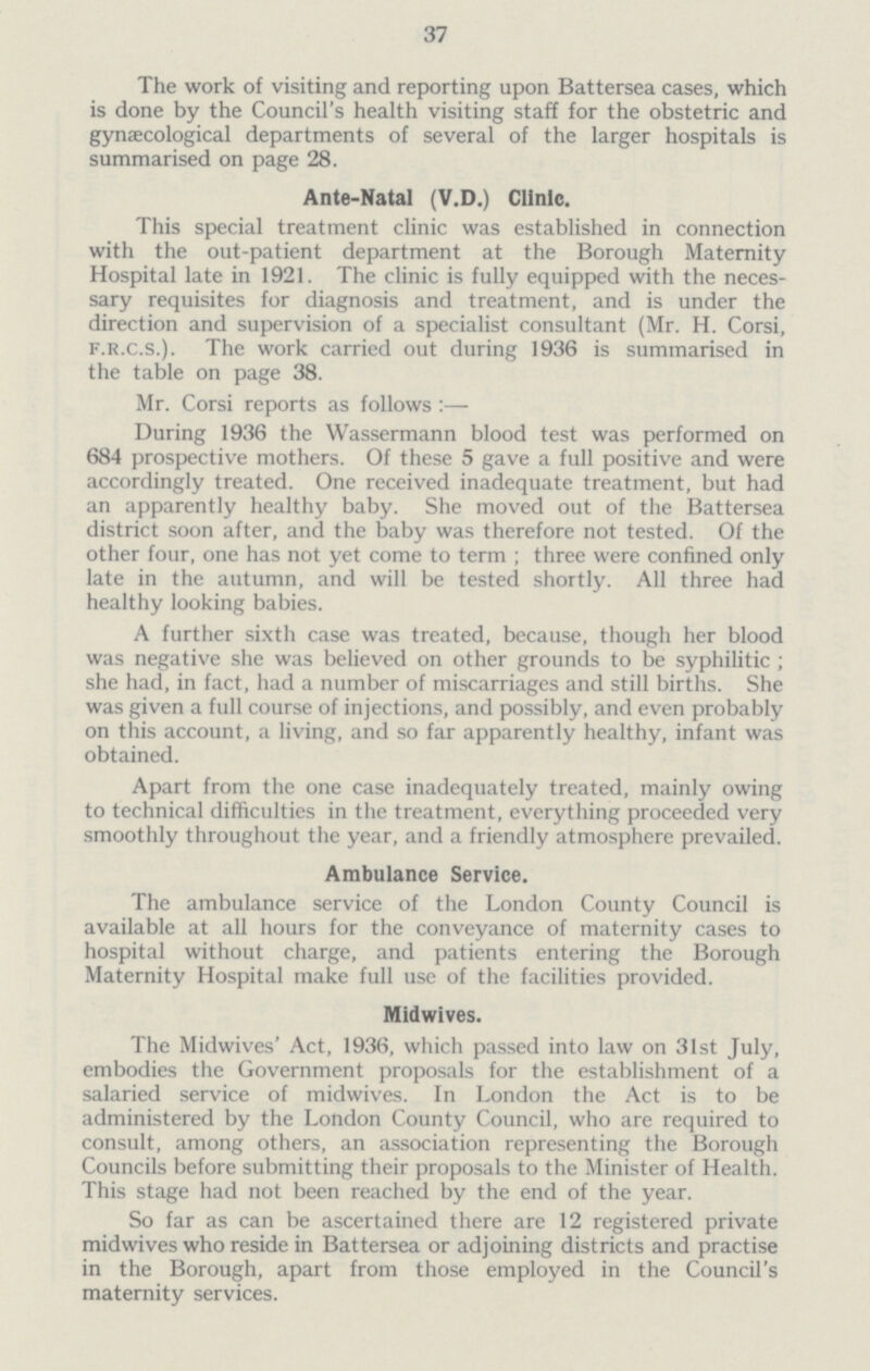 37 The work of visiting and reporting upon Battersea cases, which is done by the Council's health visiting staff for the obstetric and gynaecological departments of several of the larger hospitals is summarised on page 28. Ante-Natal (V.D.) Clinic. This special treatment clinic was established in connection with the out-patient department at the Borough Maternity Hospital late in 1921. The clinic is fully equipped with the neces sary requisites for diagnosis and treatment, and is under the direction and supervision of a specialist consultant (Mr. H. Corsi, f.r.c.S.). The work carried out during 1936 is summarised in the table on page 38. Mr. Corsi reports as follows :— During 1936 the Wassermann blood test was performed on 684 prospective mothers. Of these 5 gave a full positive and were accordingly treated. One received inadequate treatment, but had an apparently healthy baby. She moved out of the Battersea district soon after, and the baby was therefore not tested. Of the other four, one has not yet come to term ; three were confined only late in the autumn, and will be tested shortly. All three had healthy looking babies. A further sixth case was treated, because, though her blood was negative she was believed on other grounds to be syphilitic ; she had, in fact, had a number of miscarriages and still births. She was given a full course of injections, and possibly, and even probably on this account, a living, and so far apparently healthy, infant was obtained. Apart from the one case inadequately treated, mainly owing to technical difficulties in the treatment, everything proceeded very smoothly throughout the year, and a friendly atmosphere prevailed. Ambulance Service. The ambulance service of the London County Council is available at all hours for the conveyance of maternity cases to hospital without charge, and patients entering the Borough Maternity Hospital make full use of the facilities provided. Midwives. The Midwives' Act, 1936, which passed into law on 31st July, embodies the Government proposals for the establishment of a salaried service of midwives. In London the Act is to be administered by the London County Council, who are required to consult, among others, an association representing the Borough Councils before submitting their proposals to the Minister of Health. This stage had not been reached by the end of the year. So far as can be ascertained there are 12 registered private midwives who reside in Battersea or adjoining districts and practise in the Borough, apart from those employed in the Council's maternity services.