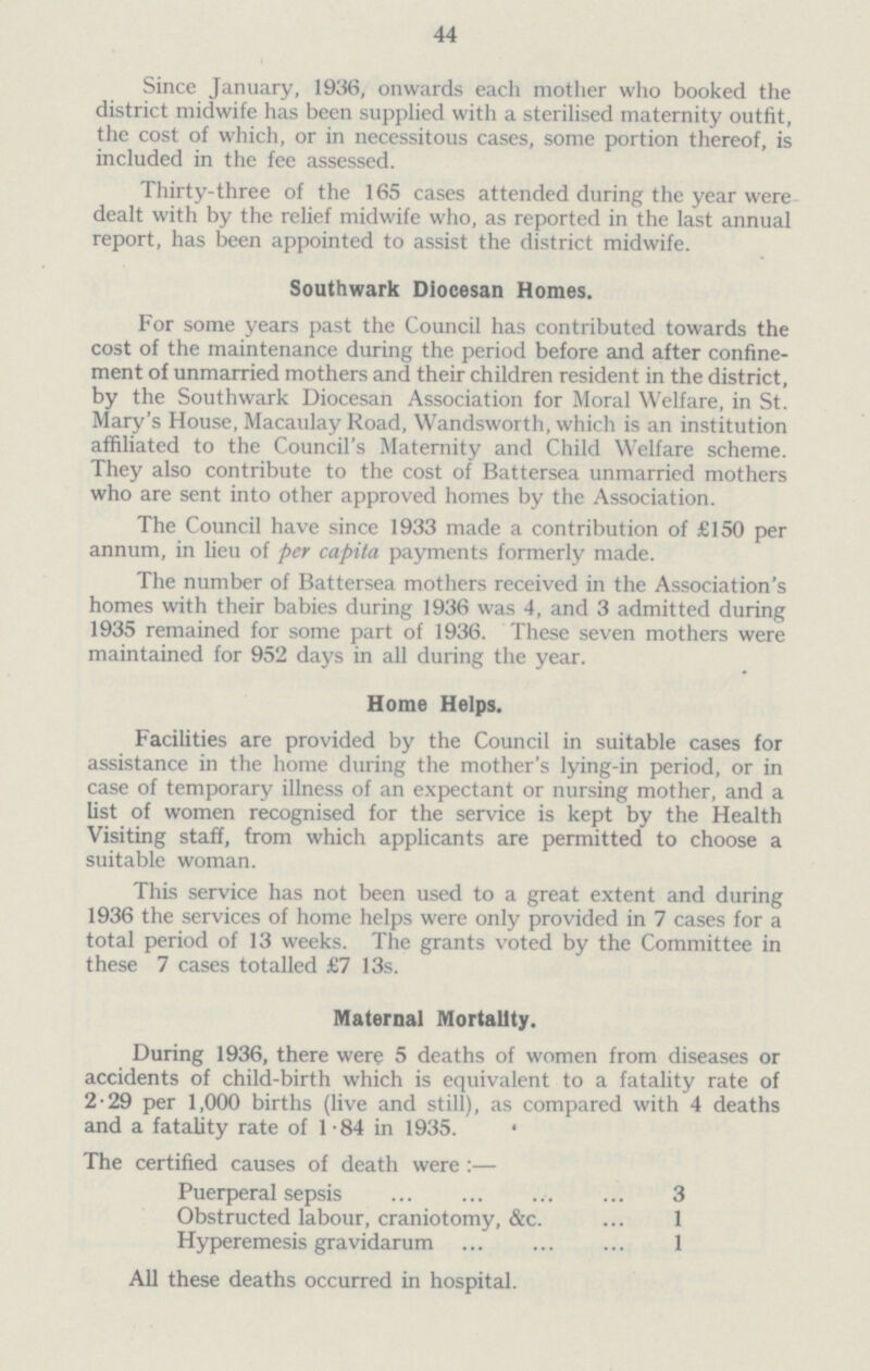 44 Since January, 1936, onwards each mother who booked the district midwife has been supplied with a sterilised maternity outfit, the cost of which, or in necessitous cases, some portion thereof, is included in the fee assessed. Thirty-three of the 165 cases attended during the year were dealt with by the relief midwife who, as reported in the last annual report, has been appointed to assist the district midwife. Southwark Diocesan Homes. For some years past the Council has contributed towards the cost of the maintenance during the period before and after confine ment of unmarried mothers and their children resident in the district, by the Southwark Diocesan Association for Moral Welfare, in St. Mary's House, Macaulay Road, Wandsworth, which is an institution affiliated to the Council's Maternity and Child Welfare scheme. They also contribute to the cost of Battersea unmarried mothers who are sent into other approved homes by the Association. The Council have since 1933 made a contribution of £150 per annum, in lieu of per capita payments formerly made. The number of Battersea mothers received in the Association's homes with their babies during 1936 was 4, and 3 admitted during 1935 remained for some part of 1936. These seven mothers were maintained for 952 days in all during the year. Home Helps. Facilities are provided by the Council in suitable cases for assistance in the home during the mother's lying-in period, or in case of temporary illness of an expectant or nursing mother, and a list of women recognised for the service is kept by the Health Visiting staff, from which applicants are permitted to choose a suitable woman. This service has not been used to a great extent and during 1936 the services of home helps were only provided in 7 cases for a total period of 13 weeks. The grants voted by the Committee in these 7 cases totalled £7 13s. Maternal Mortality. During 1936, there were 5 deaths of women from diseases or accidents of child-birth which is equivalent to a fatality rate of 2-29 per 1,000 births (live and still), as compared with 4 deaths and a fatalitv rate of 1-84 in 1935. The certified causes of death were :— Puerperal sepsis 3 Obstructed labour, craniotomy, &c. 1 Hyperemesis gravidarum 1 All these deaths occurred in hospital.