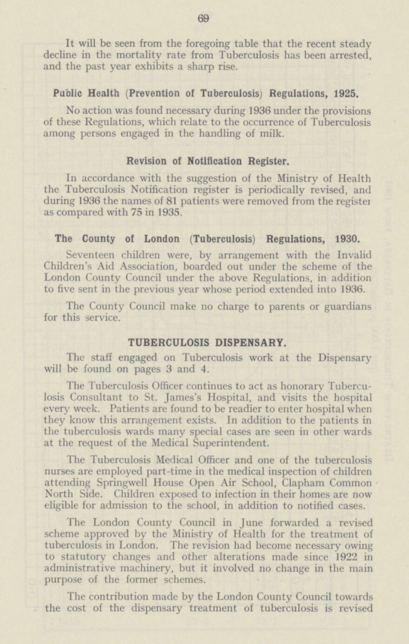 69 It will be seen from the foregoing table that the recent steady decline in the mortality rate from Tuberculosis has been arrested, and the past year exhibits a sharp rise. Public Health (Prevention of Tuberculosis) Regulations, 1925. No action was found necessary during 1936 under the provisions of these Regulations, which relate to the occurrence of Tuberculosis among persons engaged in the handling of milk. Revision of Notification Register. In accordance with the suggestion of the Ministry of Health the Tuberculosis Notification register is periodically revised, and during 1936 the names of 81 patients were removed from the register as compared with 75 in 1935. The County of London (Tuberculosis) Regulations, 1930. Seventeen children were, by arrangement with the Invalid Children's Aid Association, boarded out under the scheme of the London County Council under the above Regulations, in addition to five sent in the previous year whose period extended into 1936. The County Council make no charge to parents or guardians for this service. TUBERCULOSIS DISPENSARY. The staff engaged on Tuberculosis work at the Dispensary will be found on pages 3 and 4. The Tuberculosis Officer continues to act as honorary Tubercu losis Consultant to St. James's Hospital, and visits the hospital every week. Patients are found to be readier to enter hospital when they know this arrangement exists. In addition to the patients in the tuberculosis wards many special cases are seen in other wards at the request of the Medical Superintendent. The Tuberculosis Medical Officer and one of the tuberculosis nurses are employed part-time in the medical inspection of children attending Springwell House Open Air School, Clapham Common North Side. Children exposed to infection in their homes are now eligible for admission to the school, in addition to notified cases. The London County Council in June forwarded a revised scheme approved by the Ministry of Health for the treatment of tuberculosis in London. The revision had become necessary owing to statutory changes and other alterations made since 1922 in administrative machinery, but it involved no change in the main purpose of the former schemes. The contribution made by the London County Council towards the cost of the dispensary treatment of tuberculosis is revised