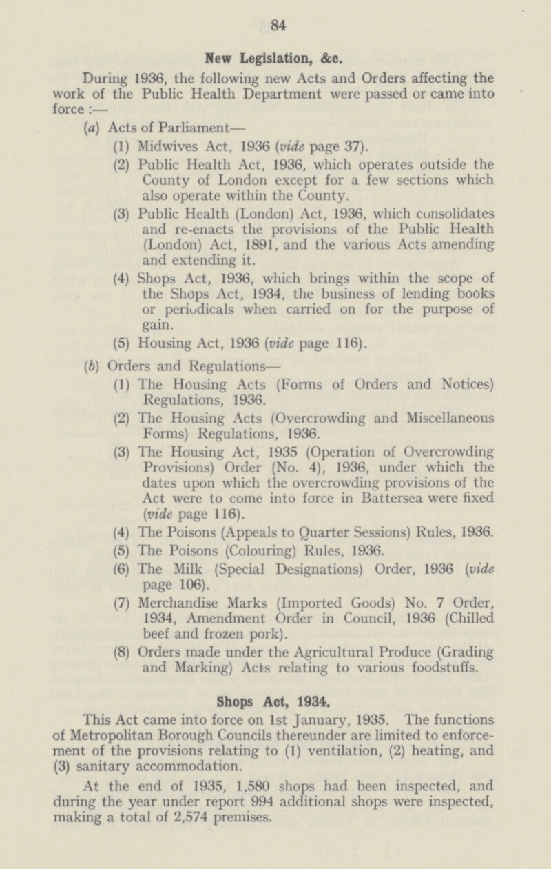 84 New Legislation, &c. During 1936, the following new Acts and Orders affecting the work of the Public Health Department were passed or came into force:— (a) Acts of Parliament— (1) Mid wives Act, 1936 (vide page 37). (2) Public Health Act, 1936, which operates outside the County of London except for a few sections which also operate within the County. (3) Public Health (London) Act, 1936, which consolidates and re-enacts the provisions of the Public Health (London) Act, 1891, and the various Acts amending and extending it. (4) Shops Act, 1936, which brings within the scope of the Shops Act, 1934, the business of lending books or periodicals when carried on for the purpose of gain. (5) Housing Act, 1936 (vide page 116). (b) Orders and Regulations— (1) The Housing Acts (Forms of Orders and Notices) Regulations, 1936. (2) The Housing Acts (Overcrowding and Miscellaneous Forms) Regulations, 1936. (3) The Housing Act, 1935 (Operation of Overcrowding Provisions) Order (No. 4), 1936, under which the dates upon which the overcrowding provisions of the Act were to come into force in Battersea were fixed (vide page 116). (4) The Poisons (Appeals to Quarter Sessions) Rules, 1936. (5) The Poisons (Colouring) Rules, 1936. (6) The Milk (Special Designations) Order, 1936 (vide page 106). (7) Merchandise Marks (Imported Goods) No. 7 Order, 1934, Amendment Order in Council, 1936 (Chilled beef and frozen pork). (8) Orders made under the Agricultural Produce (Grading and Marking) Acts relating to various foodstuffs. Shops Act, 1934. This Act came into force on 1st January, 1935. The functions of Metropolitan Borough Councils thereunder are limited to enforce ment of the provisions relating to (1) ventilation, (2) heating, and (3) sanitary accommodation. At the end of 1935, 1,580 shops had been inspected, and during the year under report 994 additional shops were inspected, making a total of 2,574 premises.