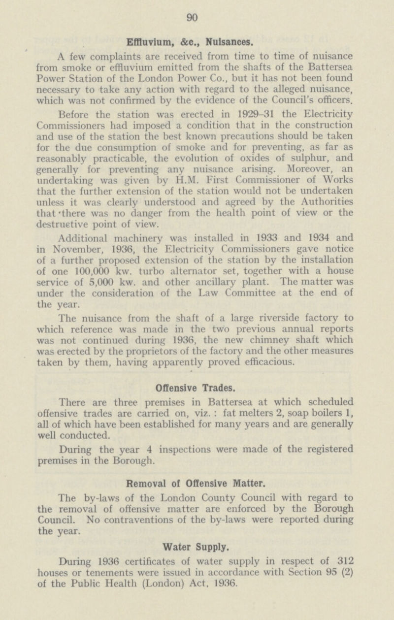 90 Effluvium, &c., Nuisances. A few complaints are received from time to time of nuisance from smoke or effluvium emitted from the shafts of the Battersea Power Station of the London Power Co., but it has not been found necessary to take any action with regard to the alleged nuisance, which was not confirmed by the evidence of the Council's officers. Before the station was erected in 1929-31 the Electricity Commissioners had imposed a condition that in the construction and use of the station the best known precautions should be taken for the due consumption of smoke and for preventing, as far as reasonably practicable, the evolution of oxides of sulphur, and generally for preventing any nuisance arising. Moreover, an undertaking was given by H.M. First Commissioner of Works that the further extension of the station would not be undertaken unless it was clearly understood and agreed by the Authorities that 'there was no danger from the health point of view or the destructive point of view. Additional machinery was installed in 1933 and 1934 and in November, 1936, the Electricity Commissioners gave notice of a further proposed extension of the station by the installation of one 100,000 kw. turbo alternator set, together with a house service of 5,000 kw. and other ancillary plant. The matter was under the consideration of the Law Committee at the end of the year. The nuisance from the shaft of a large riverside factory to which reference was made in the two previous annual reports was not continued during 1936, the new chimney shaft which was erected by the proprietors of the factory and the other measures taken by them, having apparently proved efficacious. Offensive Trades. There are three premises in Battersea at which scheduled offensive trades are carried on, viz.: fat melters 2, soap boilers 1, all of which have been established for many years and are generally well conducted. During the year 4 inspections were made of the registered premises in the Borough. Removal of Offensive Matter. The by-laws of the London County Council with regard to the removal of offensive matter are enforced by the Borough Council. No contraventions of the by-laws were reported during the year. Water Supply. During 1936 certificates of water supply in respect of 312 houses or tenements were issued in accordance with Section 95 (2) of the Public Health (London) Act, 1936.