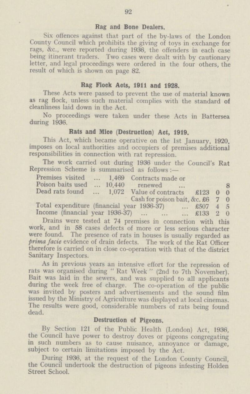 92 Rag and Bone Dealers. Six offences against that part of the by-laws of the London County Council which prohibits the giving of toys in exchange for rags, &c., were reported during 1936, the offenders in each case being itinerant traders. Two cases were dealt with by cautionary letter, and legal proceedings were ordered in the four others, the result of which is shown on page 82. Rag Flock Acts, 1911 and 1928. These Acts were passed to prevent the use of material known as rag flock, unless such material complies with the standard of cleanliness laid down in the Act. No proceedings were taken under these Acts in Battersea during 1936. Rats and Mice (Destruction) Act, 1919. This Act, which became operative on the 1st January, 1920, imposes on local authorities and occupiers of premises additional responsibilities in connection with rat repression. The work carried out during 1936 under the Council's Rat Repression Scheme is summarised as follows :— Premises visited 1,469 Contracts made or Poison baits used 10,440 renewed ... 8 Dead rats found 1,072 Value of contracts £123 0 0 Cash for poison bait, &c. £6 7 0 Total expenditure (financial year 1936-37) £507 4 5 Income (financial year 1936-37) £133 2 0 Drains were tested at 74 premises in connection with this work, and in 58 cases defects of more or less serious character were found. The presence of rats in houses is usually regarded as prima facie evidence of drain defects. The work of the Rat Officer therefore is carried on in close co-operation with that of the district Sanitary Inspectors. As in previous years an intensive effort for the repression of rats was organised during  Rat Week  (2nd to 7th November). Bait was laid in the sewers, and was supplied to all applicants during the week free of charge. The co-operation of the public was invited by posters and advertisements and the sound film issued by the Ministry of Agriculture was displayed at local cinemas. The results were good, considerable numbers of rats being found dead. Destruction of Pigeons. By Section 121 of the Public Health (London) Act, 1936, the Council have power to destroy doves or pigeons congregating in such numbers as to cause nuisance, annoyance or damage, subject to certain limitations imposed by the Act. During 1936, at the request of the London County Council, the Council undertook the destruction of pigeons infesting Holden Street School.