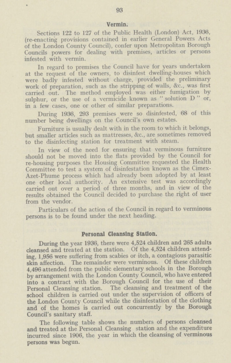 93 Vermin. Sections 122 to 127 of the Public Health (London) Act, 1936, (re-enacting provisions contained in earlier General Powers Acts of the London County Council), confer upon Metropolitan Borough Councils powers for dealing with premises, articles or persons infested with vermin. In regard to premises the Council have for years undertaken at the request of the owners, to disinfest dwelling-houses which were badly infested without charge, provided the preliminary work of preparation, such as the stripping of walls, &c., was first carried out. The method employed was either fumigation by sulphur, or the use of a vermicide known as  solution D  or, in a few cases, one or other of similar preparations. During 1936, 293 premises were so disinfested, 68 of this number being dwellings on the Council's own estates. Furniture is usually dealt with in the room to which it belongs, but smaller articles such as mattresses, &c., are sometimes removed to the disinfecting station for treatment with steam. In view of the need for ensuring that verminous furniture should not be moved into the flats provided by the Council for re-housing purposes the Housing Committee requested the Health Committee to test a system of disinfestation known as the Cimex Azet-Phume process which had already been adopted by at least one other local authority. An extensive test was accordingly carried out over a period of three months, and in view of the results obtained the Council decided to purchase the right of user from the vendor. Particulars of the action of the Council in regard to verminous persons is to be found under the next heading. Personal Cleansing Station. During the year 1936, there were 4,524 children and 265 adults cleansed and treated at the station. Of the 4,524 children attend ing, 1,956 were suffering from scabies or itch, a contagious parasitic skin affection. The remainder were verminous. Of these children 4,496 attended from the public elementary schools in the Borough by arrangement with the London County Council, who have entered into a contract with the Borough Council for the use of their Personal Cleansing station. The cleansing and treatment of the school children is carried out under the supervision of officers of the London County Council while the disinfestation of the clothing and of the homes is carried out concurrently by the Borough Council's sanitary staff. The following table shows the numbers of persons cleansed and treated at the Personal Cleansing station and the expenditure incurred since 1906, the year in which the cleansing of verminous persons was begun.