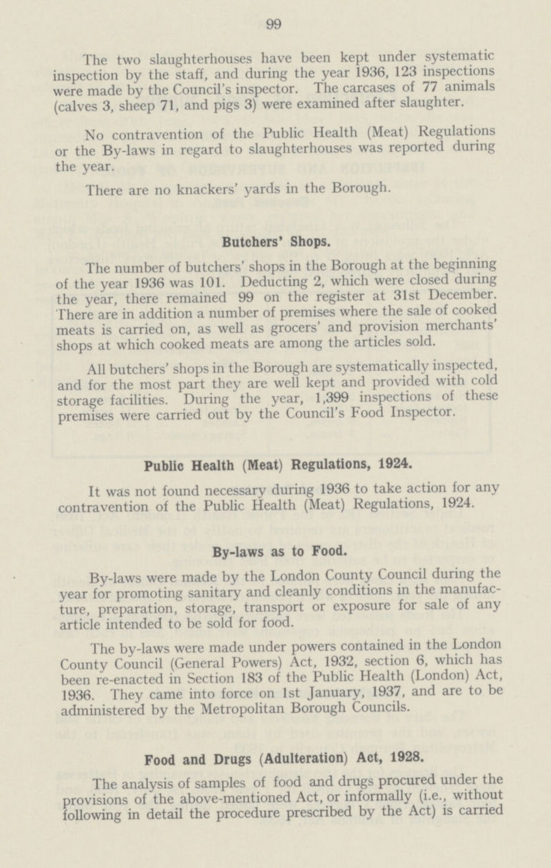 99 The two slaughterhouses have been kept under systematic inspection by the staff, and during the year 1936, 123 inspections were made by the Council's inspector. The carcases of 77 animals (calves 3, sheep 71, and pigs 3) were examined after slaughter. No contravention of the Public Health (Meat) Regulations or the By-laws in regard to slaughterhouses was reported during the year. There are no knackers' yards in the Borough. Butchers' Shops. The number of butchers' shops in the Borough at the beginning of the year 1936 was 101. Deducting 2, which were closed during the year, there remained 99 on the register at 31st December. There are in addition a number of premises where the sale of cooked meats is carried on, as well as grocers' and provision merchants' shops at which cooked meats are among the articles sold. All butchers' shops in the Borough are systematically inspected, and for the most part they are well kept and provided with cold storage facilities. During the year, 1,399 inspections of these premises were carried out by the Council's Food Inspector. Public Health (Meat) Regulations, 1924. It was not found necessary during 1936 to take action for any contravention of the Public Health (Meat) Regulations, 1924. By-laws as to Food. By-laws were made by the London County Council during the year for promoting sanitary and cleanly conditions in the manufac ture, preparation, storage, transport or exposure for sale of any article intended to be sold for food. The by-laws were made under powers contained in the London County Council (General Powers) Act, 1932, section 6, which has been re-enacted in Section 183 of the Public Health (London) Act, 1936. They came into force on 1st January, 1937, and are to be administered by the Metropolitan Borough Councils. Food and Drugs (Adulteration) Act, 1928. The analysis of samples of food and drugs procured under the provisions of the above-mentioned Act, or informally (i.e., without following in detail the procedure prescribed by the Act) is carried