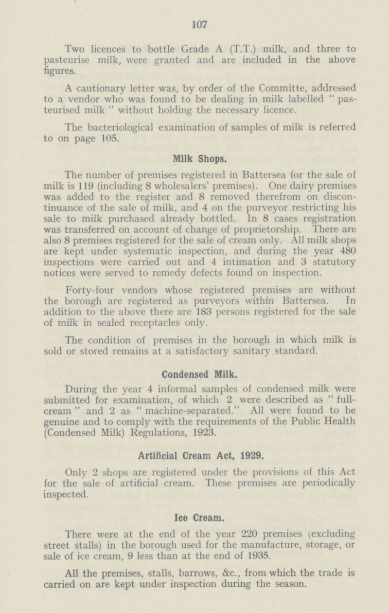 107 Two licences to bottle Grade A (T.T.) milk, and three to pasteurise milk, were granted and are included in the above figures. A cautionary letter was, by order of the Committe, addressed to a vendor who was found to be dealing in milk labelled  pas teurised milk  without holding the necessary licence. The bacteriological examination of samples of milk is referred to on page 105. Milk Shops. The number of premises registered in Battersea for the sale of milk is 119 (including 8 wholesalers' premises). One dairy premises was added to the register and 8 removed therefrom on discon tinuance of the sale of milk, and 4 on the purveyor restricting his sale to milk purchased already bottled. In 8 cases registration was transferred on account of change of proprietorship. There are also 8 premises registered for the sale of cream only. All milk shops are kept under systematic inspection, and during the year 480 inspections were carried out and 4 intimation and 3 statutory notices were served to remedy defects found on inspection. Forty-four vendors whose registered premises are without the borough are registered as purveyors within Battersea. In addition to the above there are 183 persons registered for the sale of milk in sealed receptacles only. The condition of premises in the borough in which milk is sold or stored remains at a satisfactory sanitary standard. Condensed Milk. During the year 4 informal samples of condensed milk were submitted for examination, of which 2 were described as  full cream  and 2 as  machine-separated. All were found to be genuine and to comply with the requirements of the Public Health (Condensed Milk) Regulations, 1923. Artificial Cream Act, 1929. Only 2 shops are registered under the provisions of this Act for the sale of artificial cream. These premises are periodically inspected. Ice Cream. There were at the end of the year 220 premises (excluding street stalls) in the borough used for the manufacture, storage, or sale of ice cream, 9 less than at the end of 1935. All the premises, stalls, barrows, &c., from which the trade is carried on are kept under inspection during the season.