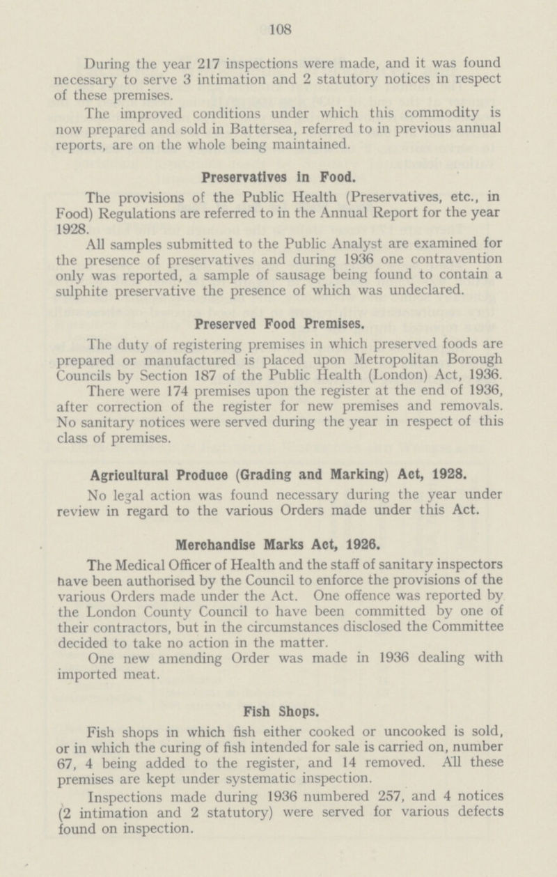 108 During the year 217 inspections were made, and it was found necessary to serve 3 intimation and 2 statutory notices in respect of these premises. The improved conditions under which this commodity is now prepared and sold in Battersea, referred to in previous annual reports, are on the whole being maintained. Preservatives in Food. The provisions of the Public Health (Preservatives, etc., in Food) Regulations are referred to in the Annual Report for the year 1928. All samples submitted to the Public Analyst are examined for the presence of preservatives and during 1936 one contravention only was reported, a sample of sausage being found to contain a sulphite preservative the presence of which was undeclared. Preserved Food Premises. The duty of registering premises in which preserved foods are prepared or manufactured is placed upon Metropolitan Borough Councils by Section 187 of the Public Health (London) Act, 1936. There were 174 premises upon the register at the end of 1936, after correction of the register for new premises and removals. No sanitary notices were served during the year in respect of this class of premises. Agricultural Produce (Grading and Marking) Act, 1928. No legal action was found necessary during the year under review in regard to the various Orders made under this Act. Merchandise Marks Act, 1926. The Medical Officer of Health and the staff of sanitary inspectors have been authorised by the Council to enforce the provisions of the various Orders made under the Act. One offence was reported by the London County Council to have been committed by one of their contractors, but in the circumstances disclosed the Committee decided to take no action in the matter. One new amending Order was made in 1936 dealing with imported meat. Fish Shops. Fish shops in which fish either cooked or uncooked is sold, or in which the curing of fish intended for sale is carried on, number 67, 4 being added to the register, and 14 removed. All these premises are kept under systematic inspection. Inspections made during 1936 numbered 257, and 4 notices (2 intimation and 2 statutory) were served for various defects found on inspection.