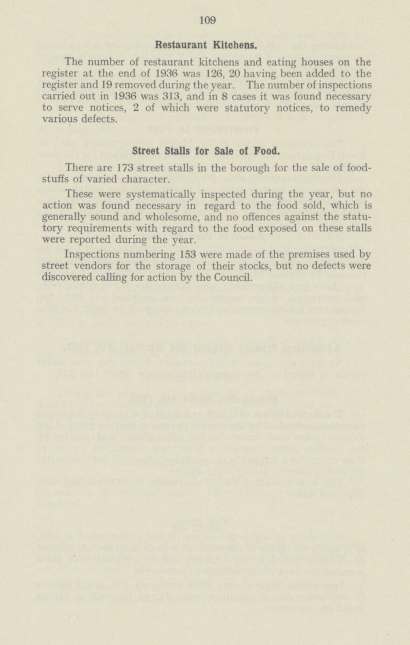 109 Restaurant Kitchens. The number of restaurant kitchens and eating houses on the register at the end of 1936 was 126, 20 having been added to the register and 19 removed during the year. The number of inspections carried out in 1936 was 313, and in 8 cases it was found necessary to serve notices, 2 of which were statutory notices, to remedy various defects. Street Stalls for Sale of Food. There are 173 street stalls in the borough for the sale of food stuffs of varied character. These were systematically inspected during the year, but no action was found necessary in regard to the food sold, which is generally sound and wholesome, and no offences against the statu tory requirements with regard to the food exposed on these stalls were reported during the year. Inspections numbering 153 were made of the premises used by street vendors for the storage of their stocks, but no defects were discovered calling for action by the Council.