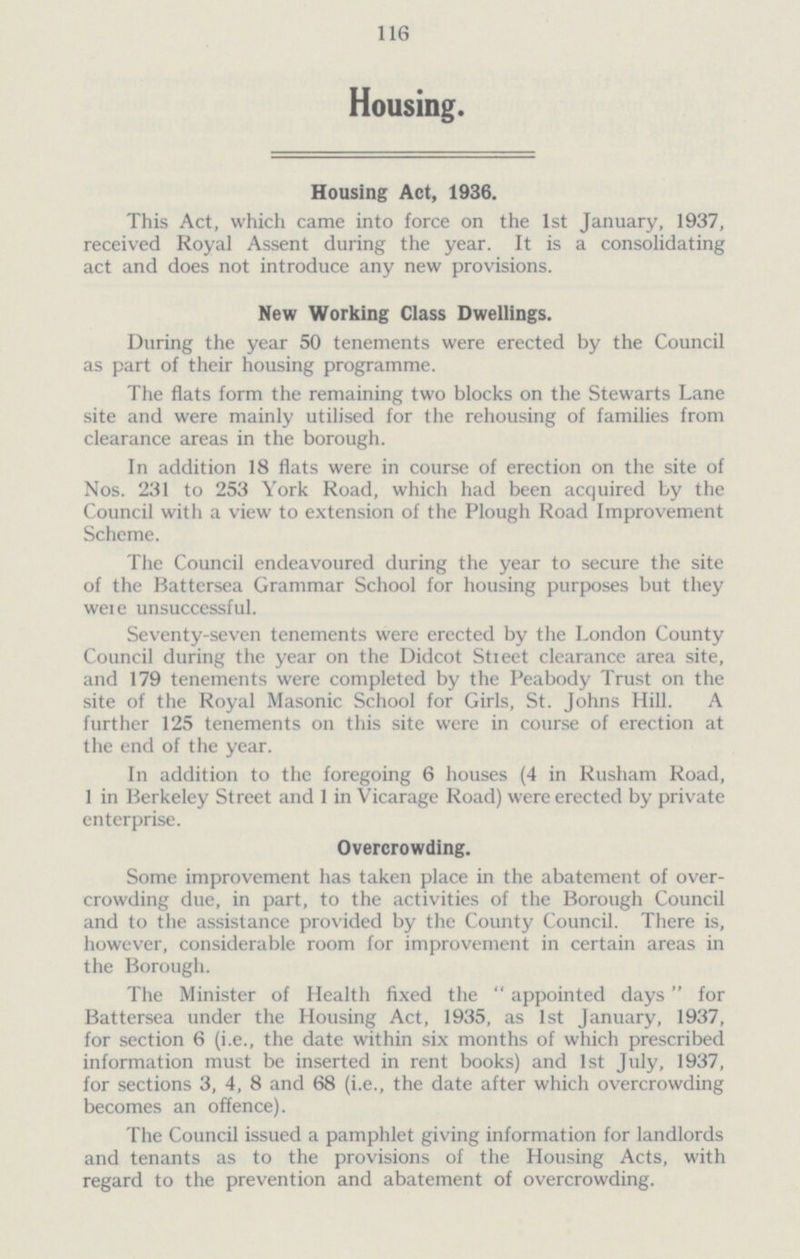 116 Housing. Housing Act, 1936. This Act, which came into force on the 1st January, 1937, received Royal Assent during the year. It is a consolidating act and does not introduce any new provisions. New Working Class Dwellings. During the year 50 tenements were erected by the Council as part of their housing programme. The fiats form the remaining two blocks on the Stewarts Lane site and were mainly utilised for the rehousing of families from clearance areas in the borough. In addition 18 flats were in course of erection on the site of Nos. 231 to 253 York Road, which had been acquired by the Council with a view to extension of the Plough Road Improvement Scheme. The Council endeavoured during the year to secure the site of the Battersea Grammar School for housing purposes but they weie unsuccessful. Seventy-seven tenements were erected by the London County Council during the year on the Didcot Stieet clearance area site, and 179 tenements were completed by the Peabody Trust on the site of the Royal Masonic School for Girls, St. Johns Hill. A further 125 tenements on this site were in course of erection at the end of the year. In addition to the foregoing 6 houses (4 in Rusham Road, 1 in Berkeley Street and 1 in Vicarage Road) were erected by private enterprise. Overcrowding. Some improvement has taken place in the abatement of over crowding due, in part, to the activities of the Borough Council and to the assistance provided by the County Council. There is, however, considerable room for improvement in certain areas in the Borough. The Minister of Health fixed the  appointed days for Battersea under the Housing Act, 1935, as 1st January, 1937, for section 6 (i.e., the date within six months of which prescribed information must be inserted in rent books) and 1st July, 1937, for sections 3, 4, 8 and 68 (i.e., the date after which overcrowding becomes an offence). The Council issued a pamphlet giving information for landlords and tenants as to the provisions of the Housing Acts, with regard to the prevention and abatement of overcrowding.