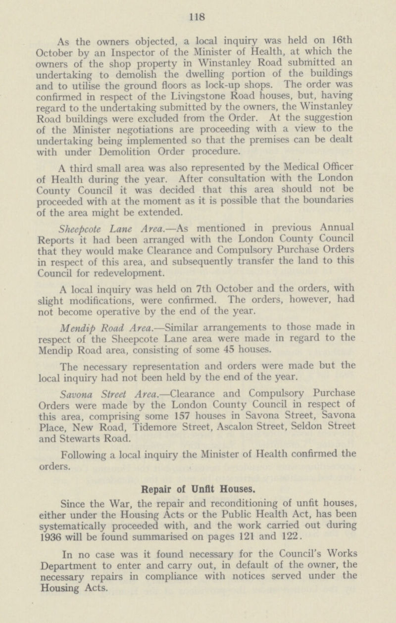 118 As the owners objected, a local inquiry was held on 16th October by an Inspector of the Minister of Health, at which the owners of the shop property in Winstanley Road submitted an undertaking to demolish the dwelling portion of the buildings and to utilise the ground floors as lock-up shops. The order was confirmed in respect of the Livingstone Road houses, but, having regard to the undertaking submitted by the owners, the Winstanley Road buildings were excluded from the Order. At the suggestion of the Minister negotiations are proceeding with a view to the undertaking being implemented so that the premises can be dealt with under Demolition Order procedure. A third small area was also represented by the Medical Officer of Health during the year. After consultation with the London County Council it was decided that this area should not be proceeded with at the moment as it is possible that the boundaries of the area might be extended. Sheepcote Lane Area.—As mentioned in previous Annual Reports it had been arranged with the London County Council that they would make Clearance and Compulsory Purchase Orders in respect of this area, and subsequently transfer the land to this Council for redevelopment. A local inquiry was held on 7th October and the orders, with slight modifications, were confirmed. The orders, however, had not become operative by the end of the year. Mendip Road Area.—Similar arrangements to those made in respect of the Sheepcote Lane area were made in regard to the Mendip Road area, consisting of some 45 houses. The necessary representation and orders were made but the local inquiry had not been held by the end of the year. Savona Street Area.—Clearance and Compulsory Purchase Orders were made by the London County Council in respect of this area, comprising some 157 houses in Savona Street, Savona Place, New Road, Tidemore Street, Ascalon Street, Seldon Street and Stewarts Road. Following a local inquiry the Minister of Health confirmed the orders. Repair of Unfit Houses. Since the War, the repair and reconditioning of unfit houses, either under the Housing Acts or the Public Health Act, has been systematically proceeded with, and the work carried out during 1936 will be found summarised on pages 121 and 122. In no case was it found necessary for the Council's Works Department to enter and carry out, in default of the owner, the necessary repairs in compliance with notices served under the Housing Acts.