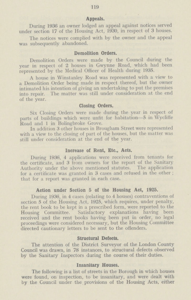 119 Appeals. During 1936 an owner lodged an appeal against notices served under section 17 of the Housing Act, 1930, in respect of 3 houses. The notices were complied with by the owner and the appeal was subsequently abandoned. Demolition Orders. Demolition Orders were made by the Council during the year in respect of 2 houses in Gwynne Road, which had been represented by the Medical Officer of Health during 1935. A house in Winstanley Road was represented with a view to a Demolition Order being made in respect thereof, but the owner intimated his intention of giving an undertaking to put the premises into repair. The matter was still under consideration at the end of the year. Closing Orders. Six Closing Orders were made during the year in respect of parts of buildings which were unfit for habitation—5 in Wycliffe Road and 1 in Bolingbroke Grove. In addition 3 other houses in Brougham Street were represented with a view to the closing of part of the houses, but the matter was still under consideration at the end of the year. Increase of Rent, Etc., Acts. During 1936, 4 applications were received from tenants for the certificate, and 3 from owners for the report of the Sanitary Authority under the above mentioned statutes. The application for a certificate was granted in 3 cases and refused in the other ; that for a report was granted in each case. Action under Section 5 of the Housing Act, 1925. During 1936, in 4 cases (relating to 4 houses) contraventions of section 5 of the Housing Act, 1925, which requires, under penalty, the rent book to be kept in a prescribed form, were reported to the Housing Committee. Satisfactory explanations having been received and the rent books having been put in order, no legal proceedings were considered necessary, but the Housing Committee directed cautionary letters to be sent to the offenders. Structural Defects. The attention of the District Surveyor of the London County Council was drawn, in 78 instances, to structural defects observed by the Sanitary Inspectors during the course of their duties. Insanitary Houses. The following is a list of streets in the Borough in which houses were found, on inspection, to be insanitary, and were dealt with by the Council under the provisions of the Housing Acts, either