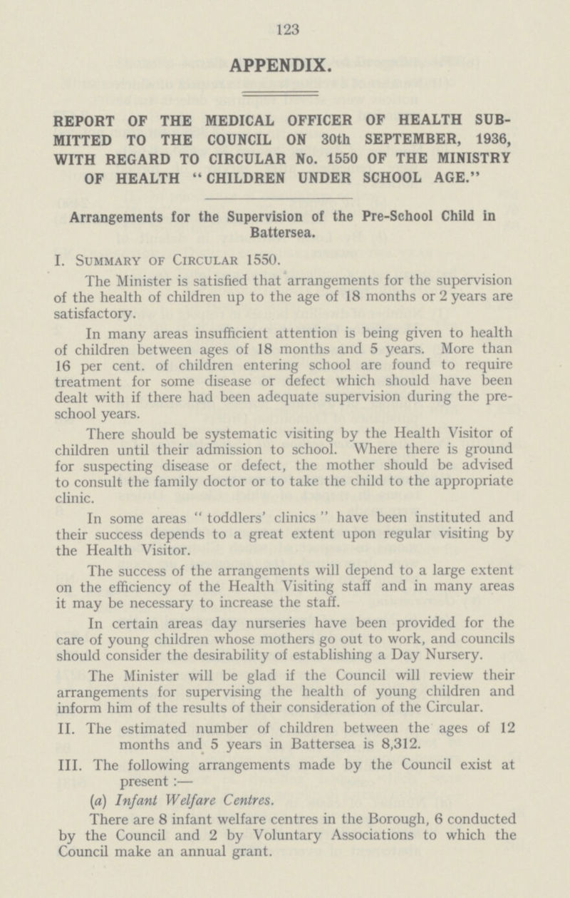 123 APPENDIX. REPORT OF THE MEDICAL OFFICER OF HEALTH SUB MITTED TO THE COUNCIL ON 30th SEPTEMBER, 1936, WITH REGARD TO CIRCULAR No. 1550 OF THE MINISTRY OF HEALTH CHILDREN UNDER SCHOOL AGE. Arrangements for the Supervision of the Pre-School Child in Battersea. I. Summary of Circular 1550. The Minister is satisfied that arrangements for the supervision of the health of children up to the age of 18 months or 2 years are satisfactory. In many areas insufficient attention is being given to health of children between ages of 18 months and 5 years. More than 16 per cent. of children entering school are found to require treatment for some disease or defect which should have been dealt with if there had been adequate supervision during the pre school years. There should be systematic visiting by the Health Visitor of children until their admission to school. Where there is ground for suspecting disease or defect, the mother should be advised to consult the family doctor or to take the child to the appropriate clinic. In some areas toddlers' clinics have been instituted and their success depends to a great extent upon regular visiting by the Health Visitor. The success of the arrangements will depend to a large extent on the efficiency of the Health Visiting staff and in many areas it may be necessary to increase the staff. In certain areas day nurseries have been provided for the care of young children whose mothers go out to work, and councils should consider the desirability of establishing a Day Nursery. The Minister will be glad if the Council will review their arrangements for supervising the health of young children and inform him of the results of their consideration of the Circular. II. The estimated number of children between the ages of 12 months and 5 years in Battersea is 8,312. III. The following arrangements made by the Council exist at present:— (a) Infant Welfare Centres. There are 8 infant welfare centres in the Borough, 6 conducted by the Council and 2 by Voluntary Associations to which the Council make an annual grant.