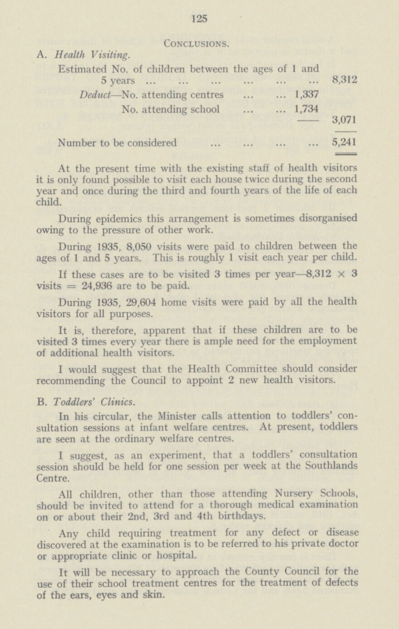 125 Conclusions. A. Health Visiting. Estimated No. of children between the ages of 1 and 5 years 8,312 Deduct—No. attending centres 1,337 No. attending school 1,734 3,071 Number to be considered 5,241 At the present time with the existing staff of health visitors it is only found possible to visit each house twice during the second year and once during the third and fourth years of the life of each child. During epidemics this arrangement is sometimes disorganised owing to the pressure of other work. During 1935, 8,050 visits were paid to children between the ages of 1 and 5 years. This is roughly 1 visit each year per child. If these cases are to be visited 3 times per year—8,312 X 3 visits = 24,936 are to be paid. During 1935, 29,604 home visits were paid by all the health visitors for all purposes. It is, therefore, apparent that if these children are to be visited 3 times every year there is ample need for the employment of additional health visitors. I would suggest that the Health Committee should consider recommending the Council to appoint 2 new health visitors. B. Toddlers' Clinics. In his circular, the Minister calls attention to toddlers' con sultation sessions at infant welfare centres. At present, toddlers are seen at the ordinary welfare centres. I suggest, as an experiment, that a toddlers' consultation session should be held for one session per week at the Southlands Centre. All children, other than those attending Nursery Schools, should be invited to attend for a thorough medical examination on or about their 2nd, 3rd and 4th birthdays. Any child requiring treatment for any defect or disease discovered at the examination is to be referred to his private doctor or appropriate clinic or hospital. It will be necessary to approach the County Council for the use of their school treatment centres for the treatment of defects of the ears, eyes and skin.