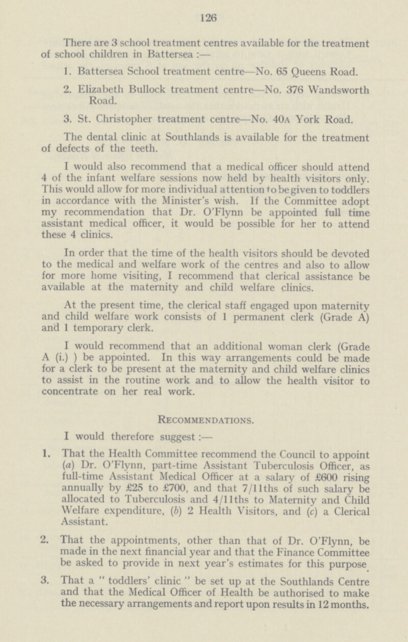 126 There are 3 school treatment centres available for the treatment of school children in Battersea :— 1. Battersea School treatment centre—No. 65 Queens Road. 2. Elizabeth Bullock treatment centre—No. 376 Wandsworth Road. 3. St. Christopher treatment centre—No. 40a York Road. The dental clinic at Southlands is available for the treatment of defects of the teeth. I would also recommend that a medical officer should attend 4 of the infant welfare sessions now held by health visitors only. This would allow for more individual attention to be given to toddlers in accordance with the Minister's wish. If the Committee adopt my recommendation that Dr. O'Flynn be appointed full time assistant medical officer, it would be possible for her to attend these 4 clinics. In order that the time of the health visitors should be devoted to the medical and welfare work of the centres and also to allow for more home visiting, I recommend that clerical assistance be available at the maternity and child welfare clinics. At the present time, the clerical staff engaged upon maternity and child welfare work consists of 1 permanent clerk (Grade A) and 1 temporary clerk. I would recommend that an additional woman clerk (Grade A (i.) ) be appointed. In this way arrangements could be made for a clerk to be present at the maternity and child welfare clinics to assist in the routine work and to allow the health visitor to concentrate on her real work. Recommendations. I would therefore suggest:— 1. That the Health Committee recommend the Council to appoint (a) Dr. O'Flynn, part-time Assistant Tuberculosis Officer, as full-time Assistant Medical Officer at a salary of £600 rising annually by £25 to £700, and that 7/llths of such salary be allocated to Tuberculosis and 4/llths to Maternity and Child Welfare expenditure, (b) 2 Health Visitors, and (c) a Clerical Assistant. 2. That the appointments, other than that of Dr. O'Flynn, be made in the next financial year and that the Finance Committee be asked to provide in next year's estimates for this purpose 3. That a toddlers' clinic be set up at the Southlands Centre and that the Medical Officer of Health be authorised to make the necessary arrangements and report upon results in 12 months.