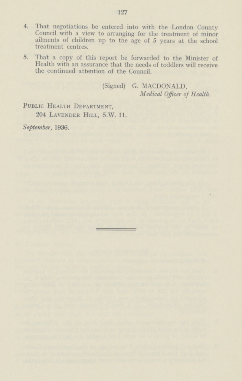 127 4. That negotiations be entered into with the London County Council with a view to arranging for the treatment of minor ailments of children up to the age of 5 years at the school treatment centres. 5. That a copy of this report be forwarded to the Minister of Health with an assurance that the needs of toddlers will receive the continued attention of the Council. (Signed) G. MACDONALD, Medical Officer of Health. Public Health Department, 204 Lavender Hill, S.W. 11. September, 1936.