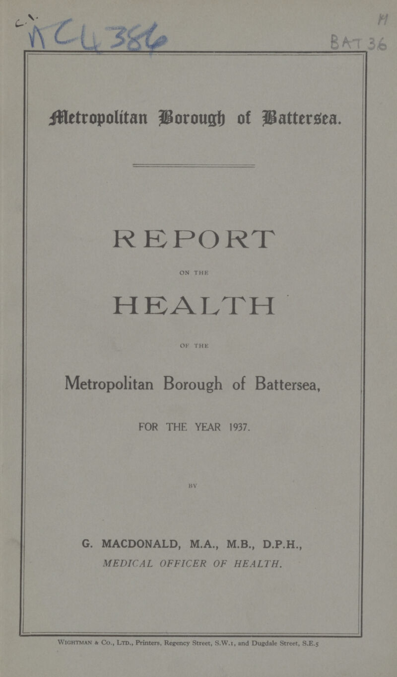 H AC 4384 BAT 36 Metropolitan Borough of Battersea, REPORT on the HEALTH of the Metropolitan Borough of Battersea, FOR THE YEAR 1937. BY G. MACDONALD, M.A., M.B., D.P.H., MEDICAL OFFICER OF HEALTH. Wightman & Co., Ltd., Printers, Regency Street, S.W.i, and Dugdale Street, S.E.5