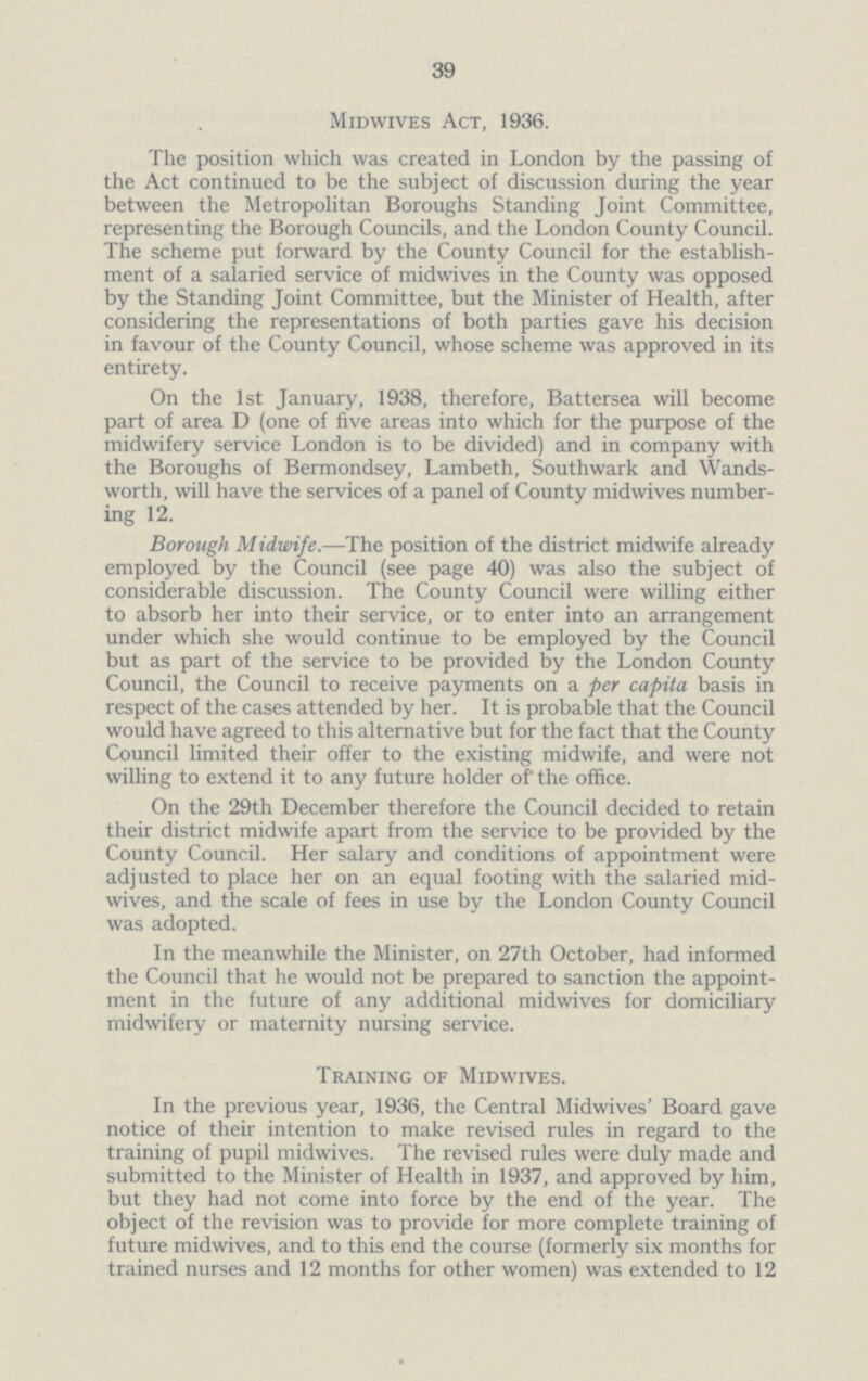 39 Midwives Act, 1936. The position which was created in London by the passing of the Act continued to be the subject of discussion during the year between the Metropolitan Boroughs Standing Joint Committee, representing the Borough Councils, and the London County Council. The scheme put forward by the County Council for the establish ment of a salaried service of midwives in the County was opposed by the Standing Joint Committee, but the Minister of Health, after considering the representations of both parties gave his decision in favour of the County Council, whose scheme was approved in its entirety. On the 1st January, 1938, therefore, Battersea will become part of area D (one of five areas into which for the purpose of the midwifery service London is to be divided) and in company with the Boroughs of Bermondsey, Lambeth, Southwark and Wands worth, will have the services of a panel of County midwives number ing 12. Borough Midwife.—The. position of the district midwife already employed by the Council (see page 40) was also the subject of considerable discussion. The County Council were willing either to absorb her into their service, or to enter into an arrangement under which she would continue to be employed by the Council but as part of the service to be provided by the London County Council, the Council to receive payments on a per capita basis in respect of the cases attended by her. It is probable that the Council would have agreed to this alternative but for the fact that the County Council limited their offer to the existing midwife, and were not willing to extend it to any future holder of the office. On the 29th December therefore the Council decided to retain their district midwife apart from the service to be provided by the County Council. Her salary and conditions of appointment were adjusted to place her on an equal footing with the salaried mid wives, and the scale of fees in use by the London County Council was adopted. In the meanwhile the Minister, on 27th October, had informed the Council that he would not be prepared to sanction the appoint ment in the future of any additional midwives for domiciliary midwifery or maternity nursing service. Training of Midwives. In the previous year, 1936, the Central Midwives' Board gave notice of their intention to make revised rules in regard to the training of pupil midwives. The revised rules were duly made and submitted to the Minister of Health in 1937, and approved by him, but they had not come into force by the end of the year. The object of the revision was to provide for more complete training of future midwives, and to this end the course (formerly six months for trained nurses and 12 months for other women) was extended to 12