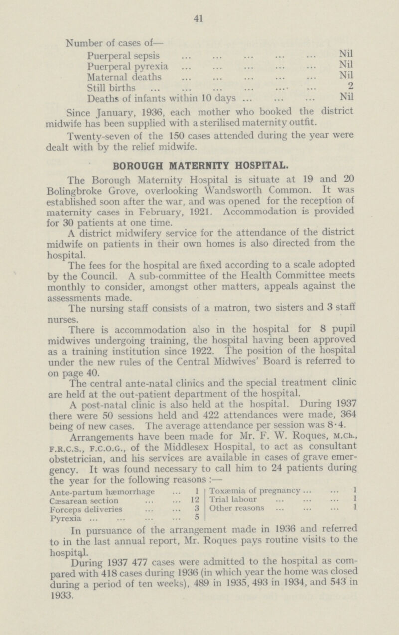 41 Number of cases of— Puerperal sepsis Nil Puerperal pyrexia Nil Maternal deaths Nil Still births 2 Deaths of infants within 10 days Nil Since January, 1936, each mother who booked the district midwife has been supplied with a sterilised maternity outfit. Twenty-seven of the 150 cases attended during the year were dealt with by the relief midwife. BOROUGH MATERNITY HOSPITAL. The Borough Maternity Hospital is situate at 19 and 20 Bolingbroke Grove, overlooking Wandsworth Common. It was established soon after the war, and was opened for the reception of maternity cases in February, 1921. Accommodation is provided for 30 patients at one time. A district midwifery service for the attendance of the district midwife on patients in their own homes is also directed from the hospital. The fees for the hospital are fixed according to a scale adopted by the Council. A sub-committee of the Health Committee meets monthly to consider, amongst other matters, appeals against the assessments made. The nursing staff consists of a matron, two sisters and 3 staff nurses. There is accommodation also in the hospital for 8 pupil midwives undergoing training, the hospital having been approved as a training institution since 1922. The position of the hospital under the new rules of the Central Midwives' Board is referred to on page 40. The central ante-natal clinics and the special treatment clinic are held at the out-patient department of the hospital. A post-natal clinic is also held at the hospital. During 1937 there were 50 sessions held and 422 attendances were made, 364 being of new cases. The average attendance per session was 8.4. Arrangements have been made for Mr. F. W. Roques, m.ch., f.r.c.s., f.c.o.g., of the Middlesex Hospital, to act as consultant obstetrician, and his services are available in cases of grave emer gency. It was found necessary to call him to 24 patients during the year for the following reasons:— Ante-partum haemorrhage 1 Caesarean section 12 Forceps deliveries 3 Pyrexia 5 Toxaemia of pregnancy 1 Trial labour 1 Other reasons 1 In pursuance ot the arrangement made in 1936 and referred to in the last annual report, Mr. Roques pays routine visits to the hospital. During 1937 477 cases were admitted to the hospital as com pared with 418 cases during 1936 (in which year the home was closed during a period of ten weeks), 489 in 1935, 493 in 1934, and 543 in 1933.