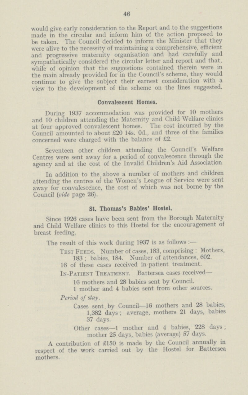 46 would give early consideration to the Report and to the suggestions made in the circular and inform him of the action proposed to be taken. The Council decided to inform the Minister that they were alive to the necessity of maintaining a comprehensive, efficient and progressive maternity organisation and had carefully and sympathetically considered the circular letter and report and that, while of opinion that the suggestions contained therein were in the main already provided for in the Council's scheme, they would continue to give the subject their earnest consideration with a view to the development of the scheme on the lines suggested. Convalescent Homes. During 1937 accommodation was provided for 10 mothers and 10 children attending the Maternity and Child Welfare clinics at four approved convalescent homes. The cost incurred by the Council amounted to about £20 14s. 0d., and three of the families concerned were charged with the balance of £2. Seventeen other children attending the Council's Welfare Centres were sent away for a period of convalescence through the agency and at the cost of the Invalid Children's Aid Association In addition to the above a number of mothers and children attending the centres of the Women's League of Service were sent away for convalescence, the cost of which was not borne by the Council (vide page 26). St. Thomas's Babies' Hostel. Since 1926 cases have been sent from the Borough Maternity and Child Welfare clinics to this Hostel for the encouragement of breast feeding. The result of this work during 1937 is as follows:— Test Feeds. Number of cases, 183, comprising : Mothers, 183 ; babies, 184. Number of attendances, 602. 16 of these cases received in-patient treatment. In-Patient Treatment. Battersea cases received— 16 mothers and 28 babies sent by Council. 1 mother and 4 babies sent from other sources. Period of stay. Cases sent.by Council—16 mothers and 28 babies, 1,382 days; average, mothers 21 days, babies 37 days. Other cases—1 mother and 4 babies, 228 days; mother 25 days, babies (average) 57 days. A contribution of £150 is made by the Council annually in respect of the work carried out by the Hostel for Battersea mothers.