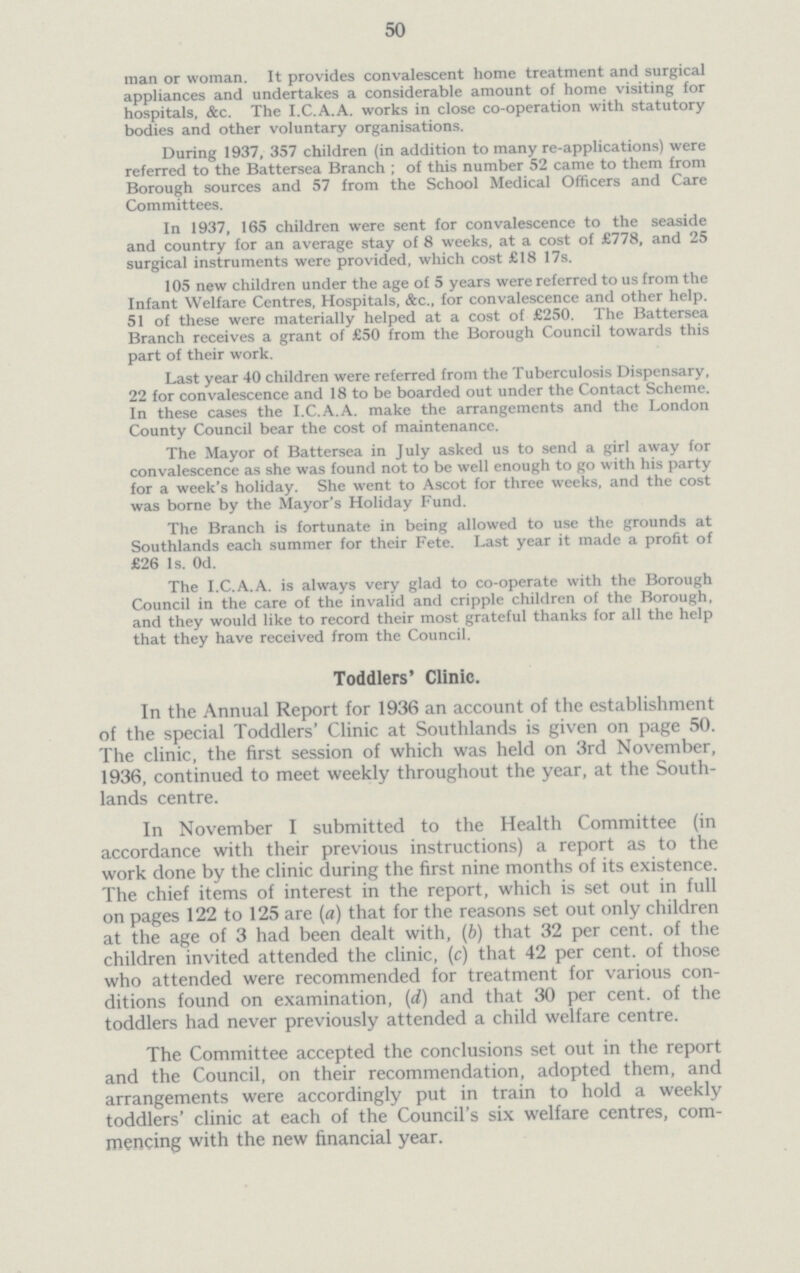 50 man or woman. It provides convalescent home treatment and surgical appliances and undertakes a considerable amount of home visiting for hospitals, &c. The I.C.A.A. works in close co-operation with statutory bodies and other voluntary organisations. During 1937, 357 children (in addition to many re-applications) were referred to the Battersea Branch ; of this number 52 came to them from Borough sources and 57 from the School Medical Officers and Care Committees. In 1937, 165 children were sent for convalescence to the seaside and country for an average stay of 8 weeks, at a cost of £778, and 25 surgical instruments were provided, which cost £18 17s. 105 new children under the age of 5 years were referred to us from the Infant Welfare Centres, Hospitals, &c. for convalescence and other help. 51 of these were materially helped at a cost of £250. The Battersea Branch receives a grant of £50 from the Borough Council towards this part of their work. Last year 40 children were referred from the Tuberculosis Dispensary, 22 for convalescence and 18 to be boarded out under the Contact Scheme. In these cases the I.C.A.A. make the arrangements and the London County Council bear the cost of maintenance. The Mayor of Battersea in July asked us to send a girl away for convalescence as she was found not to be well enough to go with his party for a week's holiday. She went to Ascot for three weeks, and the cost was borne by the Mayor's Holiday Fund. The Branch is fortunate in being allowed to use the grounds at Southlands each summer for their Fete. Last year it made a profit of £26 1s. Od. The I.C.A.A. is always very glad to co-operate with the Borough Council in the care of the invalid and cripple children of the Borough, and they would like to record their most grateful thanks for all the help that they have received from the Council. Toddlers' Clinic. In the Annual Report for 1936 an account of the establishment of the special Toddlers' Clinic at Southlands is given on page 50. The clinic, the first session of which was held on 3rd November, 1936, continued to meet weekly throughout the year, at the South lands centre. In November I submitted to the Health Committee (in accordance with their previous instructions) a report as to the work done by the clinic during the first nine months of its existence. The chief items of interest in the report, which is set out in full on pages 122 to 125 are (a) that for the reasons set out only children at the age of 3 had been dealt with, (b) that 32 per cent, of the children invited attended the clinic, (c) that 42 per cent, of those who attended were recommended for treatment for various con ditions found on examination, (d) and that 30 per cent, of the toddlers had never previously attended a child welfare centre. The Committee accepted the conclusions set out in the report and the Council, on their recommendation, adopted them, and arrangements were accordingly put in train to hold a weekly toddlers' clinic at each of the Council's six welfare centres, com mencing with the new financial year.