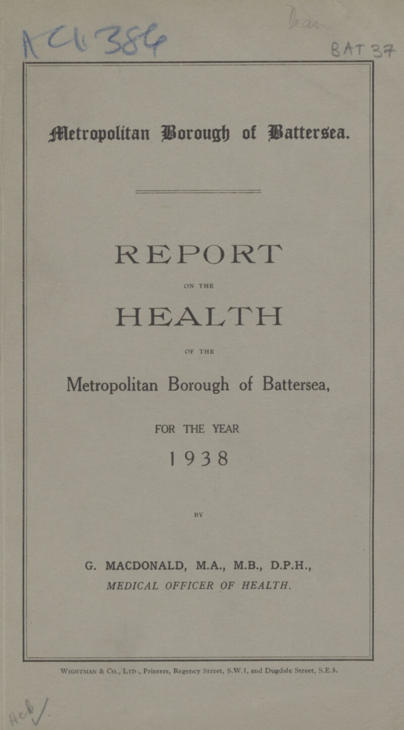 AC4384 Dear BAT 37 Metropolitan Borough of Battersea. REPORT on the HEALTH of the Metropolitan Borough of Battersea, FOR THE YEAR 1938 by G. MACDONALD, M.A., M.B., D.P.H., MEDICAL OFFICER OF HEALTH. wightman & Co., Ltd., Printers, Regency Street, S.w.I, and Dugdale Street, S.E.5. AcB