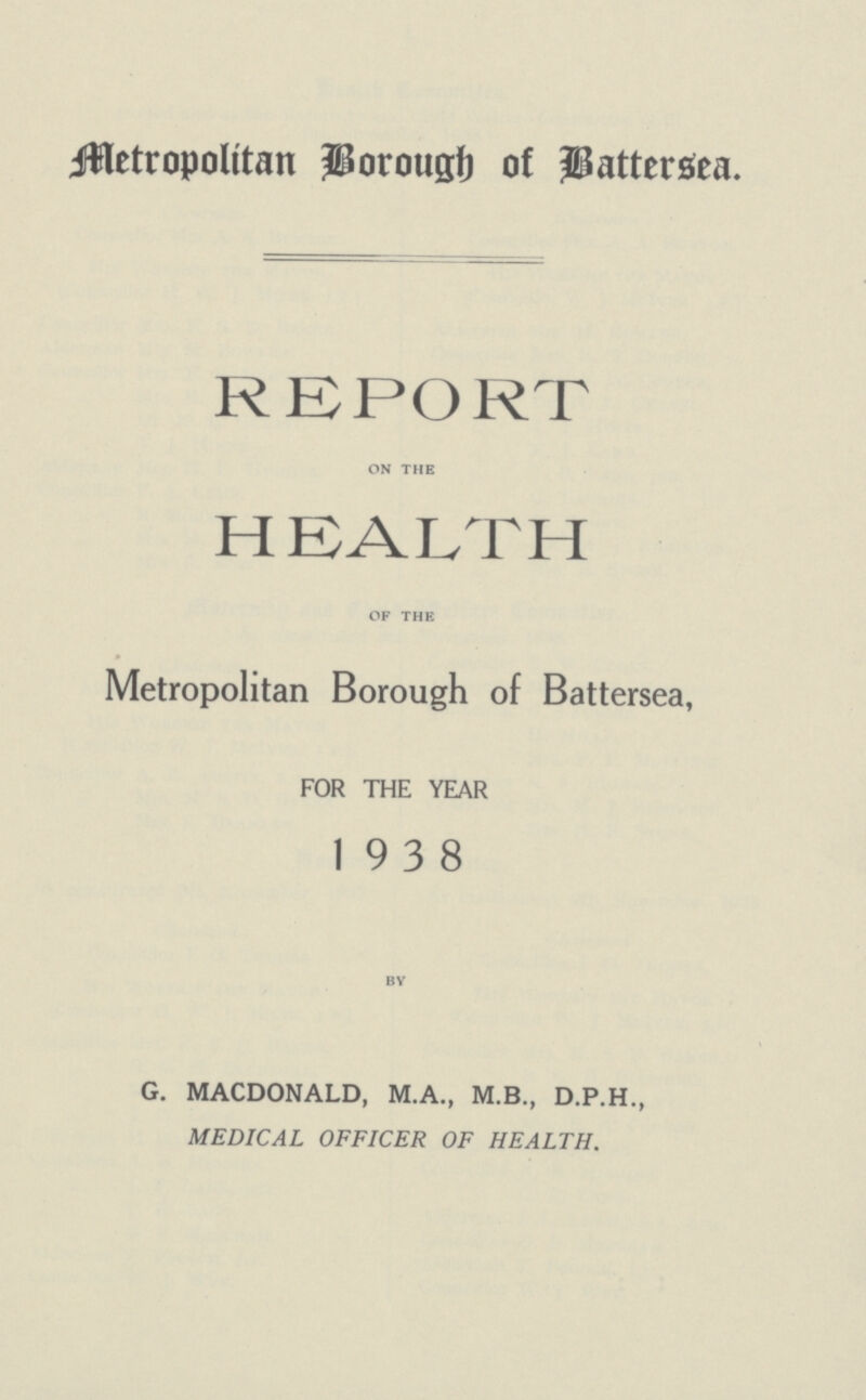 Metropolitan Borough of Battersea. REPORT on the HEALTH of the Metropolitan Borough of Battersea, FOR THE YEAR 19 3 8 by G. MACDONALD, M.A., M.B., D.P.H., MEDICAL OFFICER OF HEALTH.