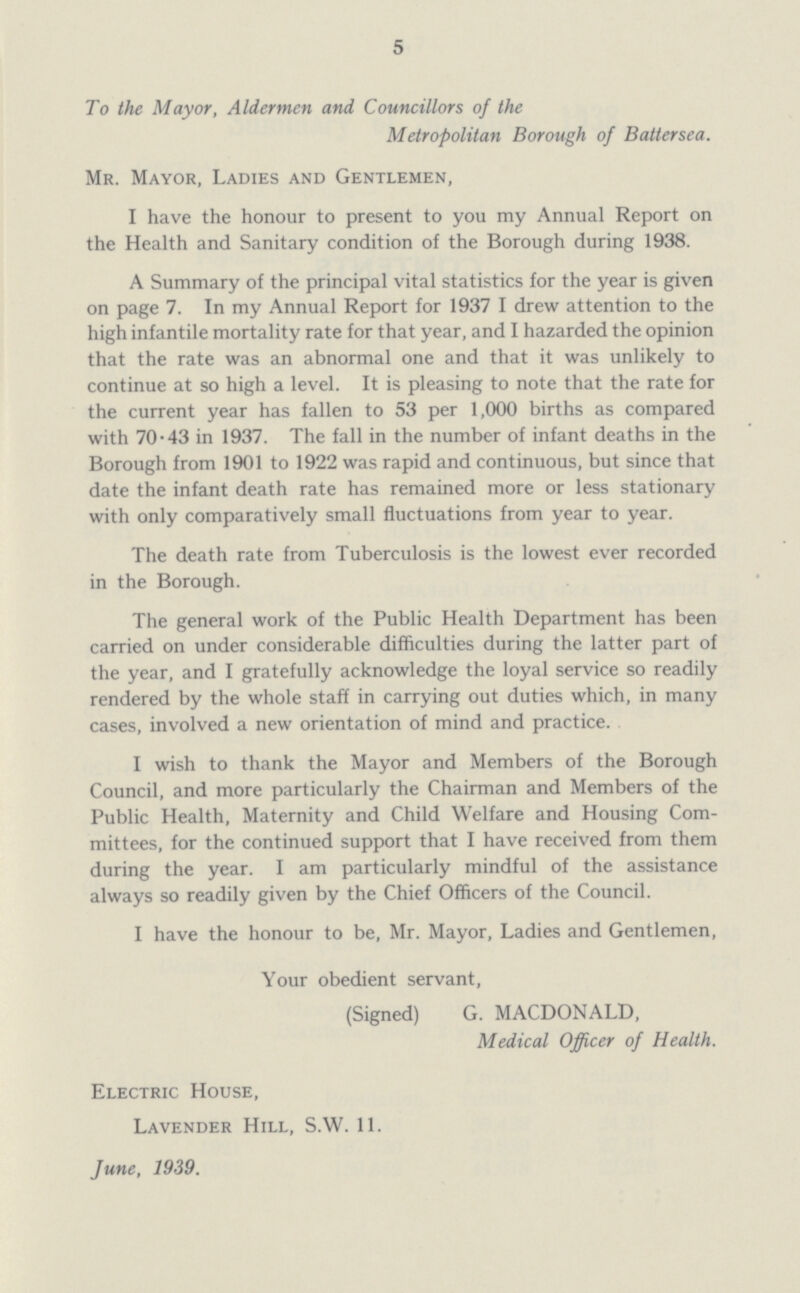 5 To the Mayor, Aldermen and Councillors of the Metropolitan Borough of Battersea. Mr. Mayor, Ladies and Gentlemen, I have the honour to present to you my Annual Report on the Health and Sanitary condition of the Borough during 1938. A Summary of the principal vital statistics for the year is given on page 7. In my Annual Report for 1937 I drew attention to the high infantile mortality rate for that year, and I hazarded the opinion that the rate was an abnormal one and that it was unlikely to continue at so high a level. It is pleasing to note that the rate for the current year has fallen to 53 per 1,000 births as compared with 70.43 in 1937. The fall in the number of infant deaths in the Borough from 1901 to 1922 was rapid and continuous, but since that date the infant death rate has remained more or less stationary with only comparatively small fluctuations from year to year. The death rate from Tuberculosis is the lowest ever recorded in the Borough. The general work of the Public Health Department has been carried on under considerable difficulties during the latter part of the year, and I gratefully acknowledge the loyal service so readily rendered by the whole staff in carrying out duties which, in many cases, involved a new orientation of mind and practice. I wish to thank the Mayor and Members of the Borough Council, and more particularly the Chairman and Members of the Public Health, Maternity and Child Welfare and Housing Com mittees, for the continued support that I have received from them during the year. I am particularly mindful of the assistance always so readily given by the Chief Officers of the Council. I have the honour to be, Mr. Mayor, Ladies and Gentlemen, Your obedient servant, (Signed) G. MACDONALD, Medical Officer of Health. Electric House, Lavender Hill, S.W. 11. June, 1939.