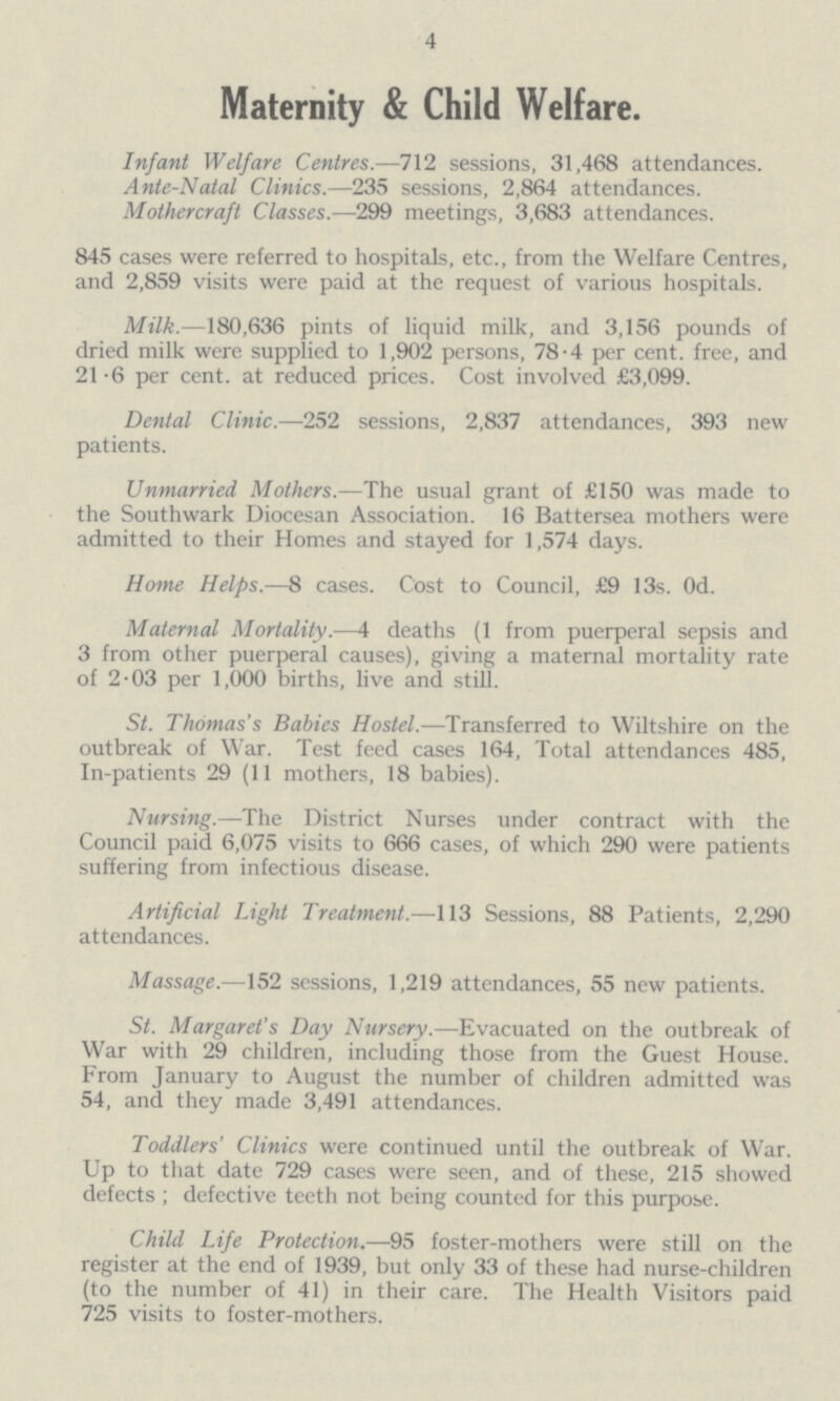 4 Maternity & Child Welfare. Infant Welfare Centres.—712 sessions, 31,468 attendances. Ante-Natal Clinics.—235 sessions, 2,864 attendances. Mothercraft Classes.—299 meetings, 3,683 attendances. 845 cases were referred to hospitals, etc., from the Welfare Centres, and 2,859 visits were paid at the request of various hospitals. Milk.—180,636 pints of liquid milk, and 3,156 pounds of dried milk were supplied to 1,902 persons, 78.4 per cent, free, and 21.6 per cent. at reduced prices. Cost involved £3,099. Dental Clinic.—252 sessions, 2,837 attendances, 393 new patients. Unmarried Mothers.—The usual grant of £150 was made to the Southwark Diocesan Association. 16 Battersea mothers were admitted to their Homes and stayed for 1,574 days. Home Helps.—8 cases. Cost to Council, £9 13s. Od. Maternal Mortality.—4 deaths (1 from puerperal sepsis and 3 from other puerperal causes), giving a maternal mortality rate of 2.03 per 1,000 births, live and still. St. Thomas's Babies Hostel.—Transferred to Wiltshire on the outbreak of War. Test feed cases 164, Total attendances 485, In-patients 29 (11 mothers, 18 babies). Nursing.—The District Nurses under contract with the Council paid 6,075 visits to 666 cases, of which 290 were patients suffering from infectious disease. Artificial Light Treatment.—113 Sessions, 88 Patients, 2,290 attendances. Massage.—152 sessions, 1,219 attendances, 55 new patients. St. Margaret's Day Nursery.—Evacuated on the outbreak of War with 29 children, including those from the Guest House. From January to August the number of children admitted was 54, and they made 3,491 attendances. Toddlers' Clinics were continued until the outbreak of War. Up to that date 729 cases were seen, and of these, 215 showed defects; defective teeth not being counted for this purpose. Child Life Protection.—95 foster-mothers were still on the register at the end of 1939, but only 33 of these had nurse-children (to the number of 41) in their care. The Health Visitors paid 725 visits to foster-mothers.