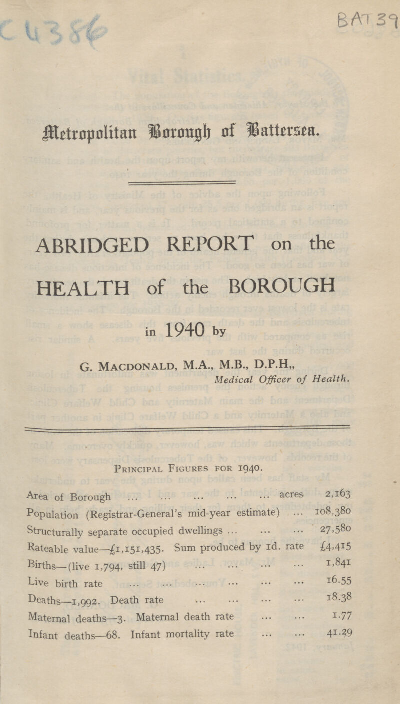 C4386 BAT 39 Metropolitan Borough of Battersea. ABRIDGED REPORT on the HEALTH of the BOROUGH in 1940 by G. Macdonald, M.A., M.B., D.P.H,, Medical Officer of Health. Principal Figures for 1940. Area of Borough acres 2,163 Population (Registrar-General's mid-year estimate) 108,380 Structurally separate occupied dwellings 27,580 Rateable value—£1,151,435. Sum produced by 1d. rate £4.415 Births—(live 1,794, still 47) 1,841 Live birth rate 16.55 Deaths—1,992. Death rate 18.38 Maternal deaths—3. Maternal death rate 1.77 Infant deaths—68. Infant mortality rate 41.29