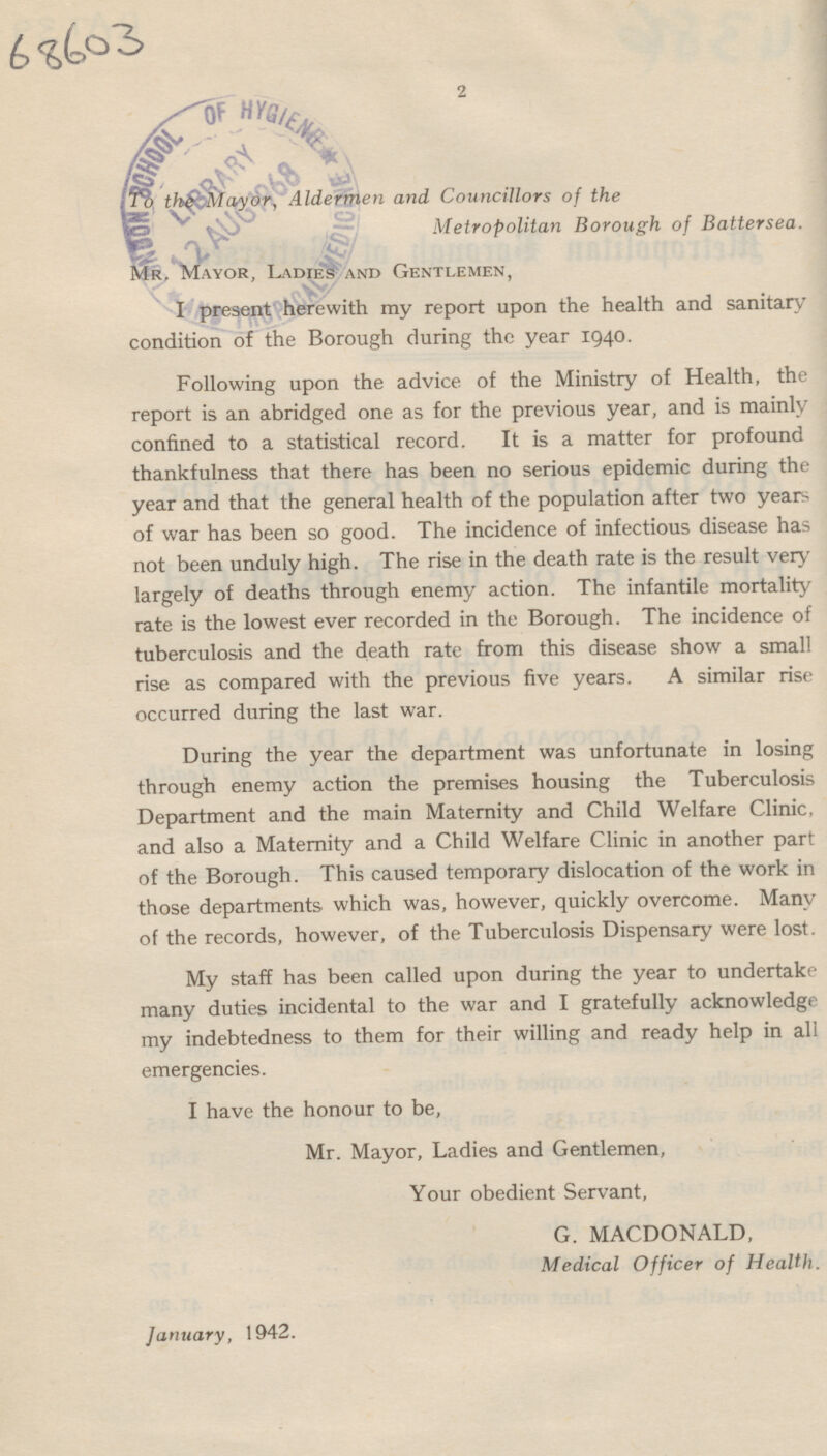 68603 2 To the Mayor, Aldermen and Councillors of the Metropolitan Borough of Battersea. Mr. Mayor, Ladies and Gentlemen, I present herewith my report upon the health and sanitary condition of the Borough during the year 1940. Following upon the advice of the Ministry of Health, the report is an abridged one as for the previous year, and is mainly confined to a statistical record. It is a matter for profound thankfulness that there has been no serious epidemic during the year and that the general health of the population after two years of war has been so good. The incidence of infectious disease has not been unduly high. The rise in the death rate is the result very largely of deaths through enemy action. The infantile mortality rate is the lowest ever recorded in the Borough. The incidence of tuberculosis and the death rate from this disease show a small rise as compared with the previous five years. A similar rise occurred during the last war. During the year the department was unfortunate in losing through enemy action the premises housing the Tuberculosis Department and the main Maternity and Child Welfare Clinic, and also a Maternity and a Child Welfare Clinic in another part of the Borough. This caused temporary dislocation of the work in those departments which was, however, quickly overcome. Many of the records, however, of the Tuberculosis Dispensary were lost. My staff has been called upon during the year to undertake many duties incidental to the war and I gratefully acknowledge my indebtedness to them for their willing and ready help in all emergencies. I have the honour to be, Mr. Mayor, Ladies and Gentlemen, Your obedient Servant, G. MACDONALD, Medical Officer of Health. January, 1942.