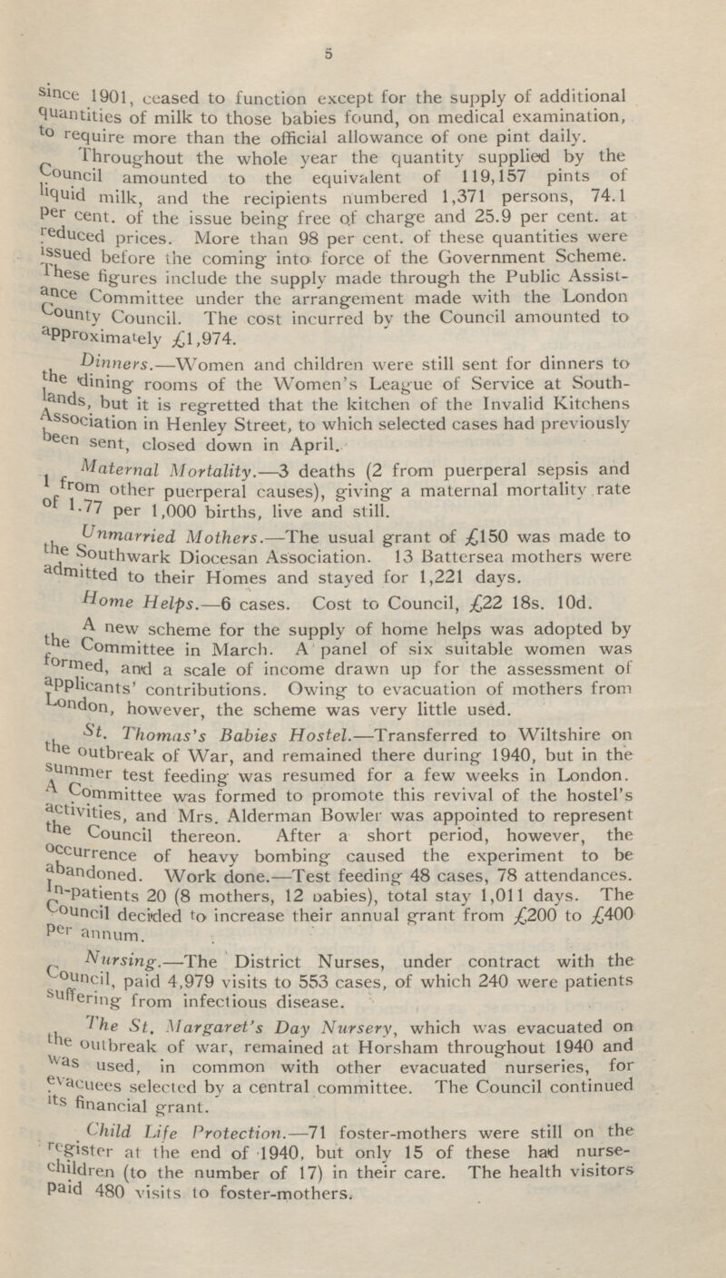 5 since 1901, ceased to function except for the supply of additional Quantities of milk to those babies found, on medical examination, to require more than the official allowance of one pint daily. Throughout the whole year the quantity supplied by the Council amounted to the equivalent of 119,157 pints of liquid milk, and the recipients numbered 1,371 persons, 74.1 Per cent. of the issue being free of charge and 25.9 per cent. at reduced prices. More than 98 per cent. of these quantities were issued before the coming into force of the Government Scheme. These figures include the supply made through the Public Assist ance Committee under the arrangement made with the London county Council. The cost incurred by the Council amounted to approximately £1,974. Dinners.—Women and children were still sent for dinners to rooms of the Women's League of Service at South lands, but it is regretted that the kitchen of the Invalid Kitchens Association in Henley Street, to which selected cases had previously been sent, closed down in April. Maternal Mortality.—3 deaths (2 from puerperal sepsis and rom other puerperal causes), giving a maternal mortality rate of 1.77 per 1,000 births, live and still. Unmarried Mothers.—The usual grant of .£150 was made to the southwark Diocesan Association. 13 Battersea mothers were admitted to their Homes and stayed for 1,221 days. Home Helps.—6 cases. Cost to Council, £22 18s. l0d. A new scheme for the supply of home helps was adopted by the Committee in March. A panel of six suitable women was formed, and a scale of income drawn up for the assessment of applicants' contributions. Owing to evacuation of mothers from London, however, the scheme was very little used. St. Thomas's Babies Hostel.—Transferred to Wiltshire on the outbreak of War, and remained there during 1940, but in the summer test feeding was resumed for a few weeks in London. A Committee was formed to promote this revival of the hostel's activities, and Mrs. Alderman Bowler was appointed to represent the Council thereon. After a short period, however, the occurrence of heavy bombing caused the experiment to be abandoned. Work done.—Test feeding 48 cases, 78 attendances. In-patients 20 (8 mothers, 12 babies), total stay 1,011 days. The council decided to increase their annual grant from £200 to £400 per annum. Nursing.—The District Nurses, under contract with the council, paid 4,979 visits to 553 cases, of which 240 were patients suffering from infectious disease. The St. Margaret's Day Nursery, which was evacuated on the outbreak of war, remained at Horsham throughout 1940 and was used, in common with other evacuated nurseries, for evacuees selected by a central committee. The Council continued its financial grant. Child Life Protection.—71 foster-mothers were still on the register at the end of 1940, but only 15 of these had nurse children (to the number of 17) in their care. The health visitors paid 480 visits to foster-mothers.