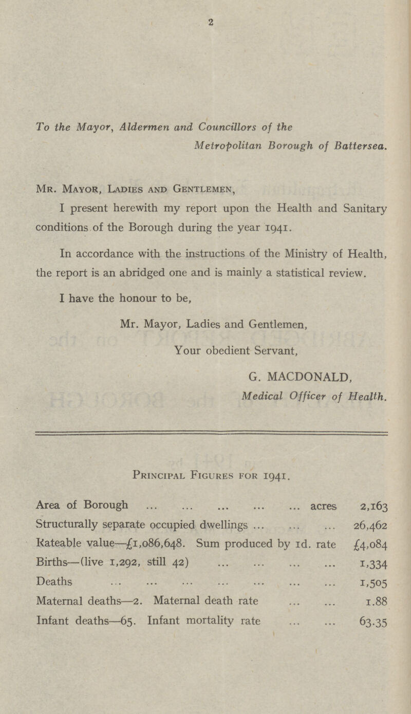 2 To the Mayor, Aldermen and Councillors of the Metropolitan Borough of Battersea. Mr. Mayor, Ladies and Gentlemen, I present herewith my report upon the Health and Sanitary conditions of the Borough during the year 1941. In accordance with the instructions of the Ministry of Health, the report is an abridged one and is mainly a statistical review. I have the honour to be, Mr. Mayor, Ladies and Gentlemen, Your obedient Servant, G. MACDONALD, Medical Officer of Health. Principal Figures for 1941. Area of Borough acres 2,163 Structurally separate occupied dwellings 26,462 Rateable value—£1,086,648. Sum produced by Id. rate £4,084 Births—(live 1,292, still 42) 1.334 Deaths 1.505 Maternal deaths—2. Maternal death rate 1.88 Infant deaths—65. Infant mortality rate 63.35