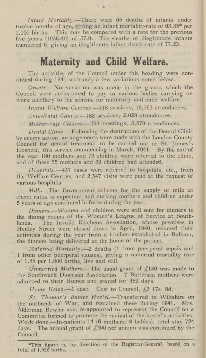 4 Infant Mortality—There were 65 deaths of infants under twelve months of age, giving an infant mortality-rate of 63.35* per 1,000 births. This may be compared with a rate for the previous five years (1936-40) of 57.9. The deaths of illegitimate infants numbered 6, giving an illegitimate infant death rate of 77.23. Maternity and Child Welfare. The activities of the Council under this heading were con tinued during 1941 with only a few variations noted below. Grants.—No variation was made in the grants which the Council were accustomed to pay to various bodies carrying on work ancillary to the scheme for maternity and child welfare. Infant Welfare Centres—718 sessions, 19,763 attendances. Ante-Natal Clinics.—182 sessions, 2,029 attendances. Mothercraft Classes.—293 meetings, 3,579 attendances. Dental Clinic.—Following the destruction of the Dental Clinic by enemy action, arrangements were made with the London County Council for dental treatment to be carried out at St. James's Hospital, this service commencing in March, 1941. By the end of the year 180 mothers and 73 children were referred to the clinic, and of these 55 mothers and 39 children had attended. Hospitals.—437 cases were referred to hospitals, etc., from the Welfare Centres, and 2,547 visits were paid at the request of various hospitals. Milk—The Government scheme for the supply of milk at cheap rates to expectant and nursing mothers and children under 5 years of age continued in force during the year. Dinners.—Women and children were still sent for dinners to the dining rooms of the Women's League of Service at South lands. The Invalid Kitchens Association, whose premises in Henley Street were closed down in April, 1940, resumed their activities during the year from a kitchen established in Balham, the dinners being delivered at the home of the patient. Maternal Mortality.—2 deaths (1 from puerperal sepsis and 1 from other puerperal causes), giving a maternal mortality rate of 1.88 per 1,000 births, live and still. Unmarried Mothers.—The usual grant of £150 was made to the Southwark Diocesan Association. 7 Battersea mothers were admitted to their Homes and stayed for 452 days. Home Helps.—1 case. Cost to Council, £3 17s. 8d. St. Thomas's Babies Hostel.—Transferred to Wiltshire on the outbreak of War, and remained there during 1941. Mrs. Alderman Bowler was re-appointed to represent the Council on a Committee formed to promote the revival of the hostel's activities. Work done.—In-patients 14 (6 mothers, 8 babies), total stay 724 days. The annual grant of £400 per annum was continued by the Council. *This figure is, by direction of the Registrar-General, based on a total of 1,026 births.