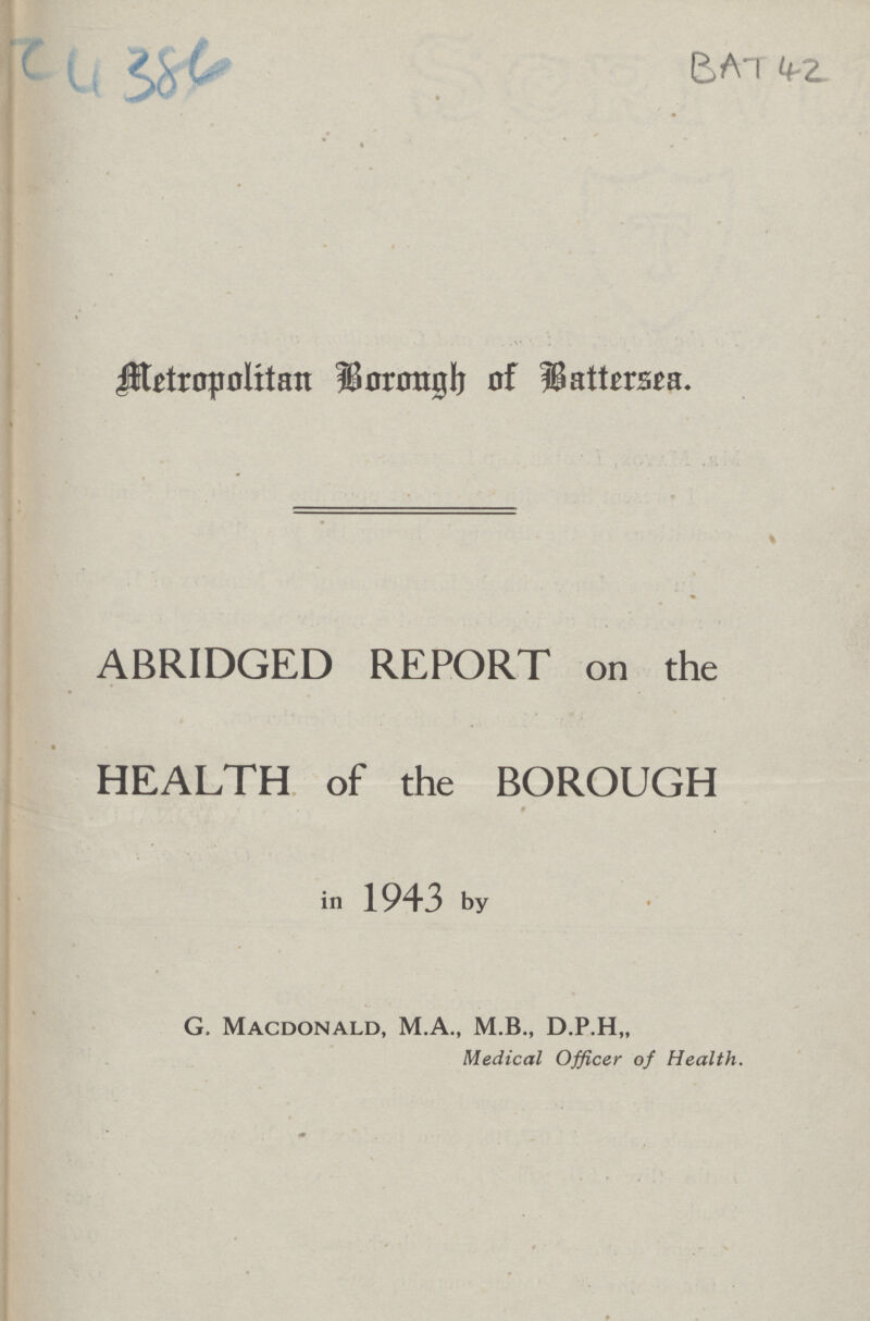 BAT 42 cu 384 Metropolitan Borough of Battersea. ABRIDGED REPORT on the HEALTH of the BOROUGH in 1943 by G. Macdonald, M.A., M.B., D.P.H,, Medical Officer of Health.