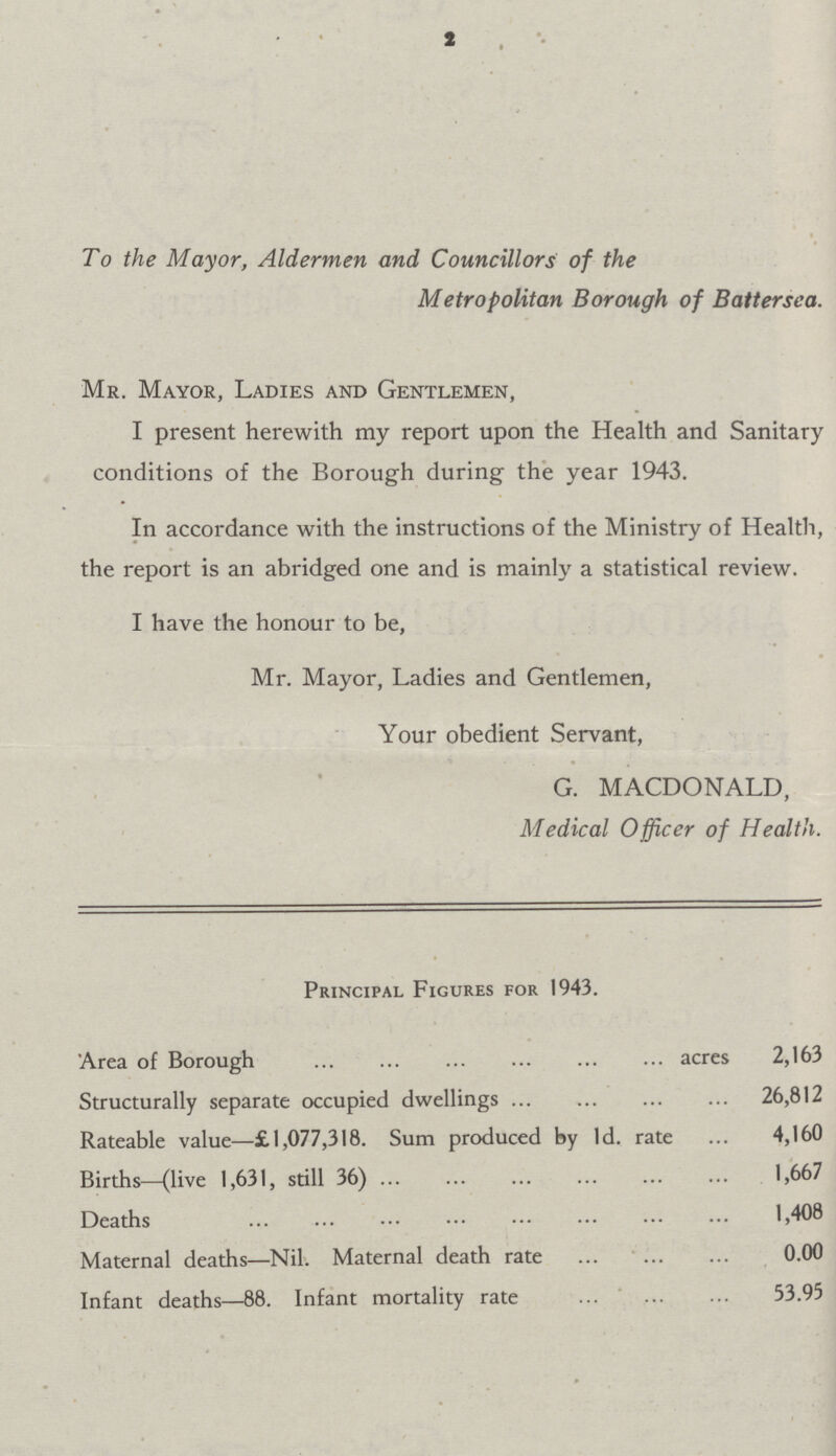 2 To the Mayor, Aldermen and Councillors of the Metropolitan Borough of Battersea. Mr. Mayor, Ladies and Gentlemen, I present herewith my report upon the Health and Sanitary conditions of the Borough during the year 1943. In accordance with the instructions of the Ministry of Health, the report is an abridged one and is mainly a statistical review. I have the honour to be, Mr. Mayor, Ladies and Gentlemen, Your obedient Servant, G. MACDONALD, Medical Officer of Health. Principal Figures for 1943. Area of Borough acres 2,163 Structurally separate occupied dwellings 26,812 Rateable value—£1,077,318. Sum produced by Id. rate 4,160 Births—(live 1,631, still 36) 1,667 Deaths 1,408 Maternal deaths—Nil. Maternal death rate 0.00 Infant deaths—88. Infant mortality rate 53.95