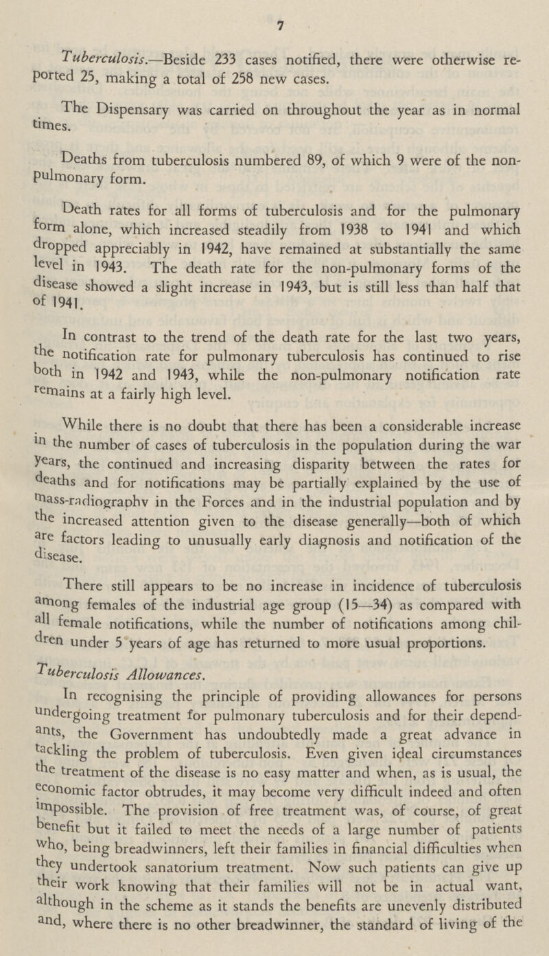 7 Tuberculosis.—Beside 233 cases notified, there were otherwise reported 25, making a total of 258 new cases. The Dispensary was carried on throughout the year as in normal times. Deaths from tuberculosis numbered 89, of which 9 were of the nonpulmonary form. Death rates for all forms of tuberculosis and for the pulmonary form alone, which increased steadily from 1938 to 1941 and which dropped appreciably in 1942, have remained at substantially the same level in 1943. The death rate for the non-pulmonary forms of the disease showed a slight increase in 1943, but is still less than half that of 1941. In contrast to the trend of the death rate for the last two years, the notification rate for pulmonary tuberculosis has continued to rise both in 1942 and 1943, while the non-pulmonary notification rate remains at a fairly high level. While there is no doubt that there has been a considerable increase in the number of cases of tuberculosis in the population during the war years, the continued and increasing disparity between the rates for deaths and for notifications may be partially explained by the use of mass-radiography in the Forces and in the industrial population and by the increased attention given to the disease generally—both of which are factors leading to unusually early diagnosis and notification of the disease. There still appears to be no increase in incidence of tuberculosis among females of the industrial age group (15—34) as compared with all female notifications, while the number of notifications among children under 5 years of age has returned to more usual proportions. Tuberculosis Allowances. In recognising the principle of providing allowances for persons undergoing treatment for pulmonary tuberculosis and for their dependants, the Government has undoubtedly made a great advance in tackling the problem of tuberculosis. Even given ideal circumstances the treatment of the disease is no easy matter and when, as is usual, the economic factor obtrudes, it may become very difficult indeed and often Impossible. The provision of free treatment was, of course, of great benefit but it failed to meet the needs of a large number of patients who, being breadwinners, left their families in financial difficulties when they undertook sanatorium treatment. Now such patients can give up their work knowing that their families will not be in actual want, although in the scheme as it stands the benefits are unevenly distributed and, where there is no other breadwinner, the standard of living of the