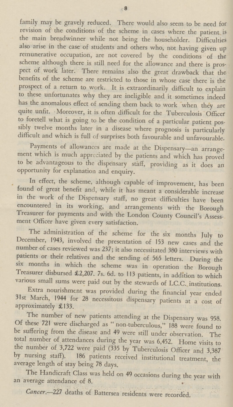 8 family may be gravely reduced. There would also seem to be need for revision of the conditions of the scheme in cases where the patient is the main breadwinner while not being the householder. Difficulties also arise in the case of students and others who, not having given up remunerative occupation, are not covered by the conditions of the scheme although there is still need for the allowance and there is prospect of work later. There remains also the great drawback that the benefits of the scheme are restricted to those in whose case there is the prospect of a return to work. It is extraordinarily difficult to explain to these unfortunates why they are ineligible and it sometimes indeed has the anomalous effect of sending them back to work when they are quite unfit. Moreover, it is often difficult for the Tuberculosis Officer to foretell what is going to be the condition of a particular patient possibly twelve months later in a disease where prognosis is particularly difficult and which is full of surprises both favourable and unfavourable. Payments of allowances are made at the Dispensary—an arrangement which is much appreciated by the patients and which has proved to be advantageous to the dispensary staff, providing as it does an opportunity for explanation and enquiry. In effect, the scheme, although capable of improvement, has been found of great benefit and, while it has meant a considerable increase in the work of the Dispensary staff, no great difficulties have been encountered in its working, and arrangements with the Borough Treasurer for payments and with the London County Council's Assessment Officer have given every satisfaction. The administration of the scheme for the six months July to December, 1943, involved the presentation of 153 new cases and the number of cases reviewed was 237; it also necessitated 380 interviews with patients or their relatives and the sending of 565 letters. During the six months in which the scheme was in operation the Borough Treasurer disbursed £2,207. 7s. 6d. to 113 patients, in addition to which various small sums were paid out by the stewards of LC.C. institutions. Extra nourishment was provided during the financial year ended 31st March, 1944 for 28 necessitous dispensary patients at a cost of approximately £133. The number of new patients attending at the Dispensary was 958. Of these 721 were discharged as non-tuberculous, 188 were found to be suffering from the disease and 49 were still under observation. The total number of attendances during the year was 6,452. Home visits to the number of 3,722 were paid (335 by Tuberculosis Officer and 3,387 by nursing staff). 186 patients received institutional treatment, the average length of stay being 78 days. The Handicraft Class was held on 49 occasions during the year with an average attendance of 8. Cancer.—227 deaths of Battersea residents were recorded.