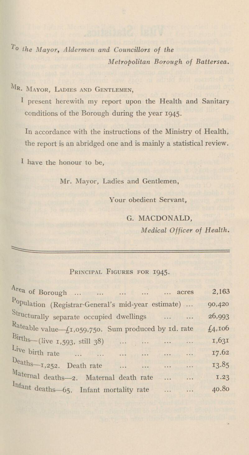 To the Mayor, Aldermen and Councillors of the Metropolitan Borough of Battersea. Mr. Mayor, Ladies and Gentlemen, I present herewith my report upon the Health and Sanitary conditions of the Borough during the year 1945. In accordance with the instructions of the Ministry of Health, the report is an abridged one and is mainly a statistical review. I have the honour to be, Mr. Mayor, Ladies and Gentlemen, Your obedient Servant, G. MACDONALD, Medical Officer of Health. Principal Figures for 1945. Area of Borough acres 2,163 PoPulation (Registrar-General's mid-year estimate) 90,420 Structurally separate occupied dwellings 26,993 Rateable va1ue—£1,059,750. Sum produced by id. rate £4,106 Births— (li ve 1,593, still 38) 1,631 Live birth rate 17.62 Deaths— 1,252. Death rate 13.85 Maternal deaths—2. Maternal death rate 1.23 Infant deaths—65. Infant mortality rate 40.80