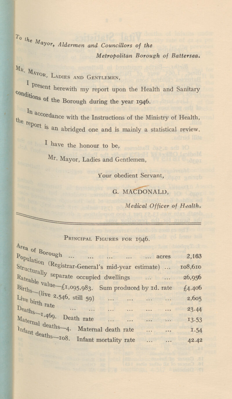 To the Mayor, Aldermen and Councillors of the Metropolitan Borough of Battersea. Mr. Mayor, Ladies and Gentlemen, I present herewith my report upon the Health and Sanitary conditions of the Borough during the year 1946. In acc ordance with the Instructions of the Ministry of Health, the report is an abridged one and is mainly a statistical review. I have the honour to be, Mr. Mayor, Ladies and Gentlemen, Your obedient Servant, G. MACDONALD, Medical Officer of Health. Principal Figures for 1946. Area of Borough acr es 2,163 Population (Registrar-General's mid-year estimate) 108,610 Structurally separate occupied dwellings 26,956 Rateable value-£1,095,983. Sum produced by Id. rate £4,406 Births-(live 2,546, still 59) 2,605 Live birth rate 23.44 Deaths-1,469. Death rate 13.53 Maternal deaths-4. Maternal death rate 1.54 Infant deaths-108. Infant mortality rate 42.42