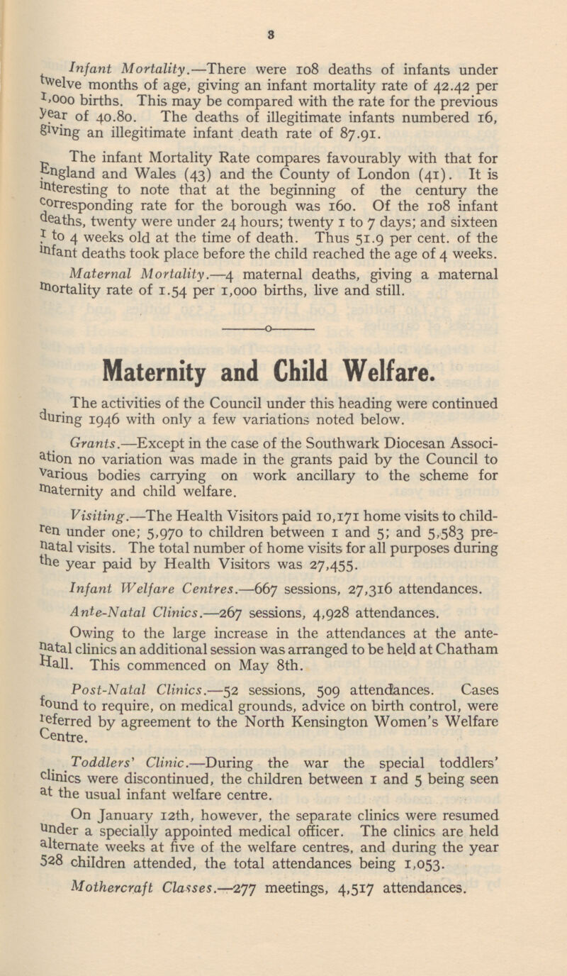 Infant Mortality.—There were 108 deaths of infants under twelve months of age, giving an infant mortality rate of 42.42 per 1,000 births. This may be compared with the rate for the previous year of 40.80. The deaths of illegitimate infants numbered 16, giving an illegitimate infant death rate of 87.91. The infant Mortality Rate compares favourably with that for England and Wales (43) and the County of London (41). It is interesting to note that at the beginning of the century the Corresponding rate for the borough was 160. Of the 108 infant deaths, twenty were under 24 hours; twenty 1 to 7 days; and sixteen 1 to 4 weeks old at the time of death. Thus 51.9 per cent. of the infant deaths took place before the child reached the age of 4 weeks. Maternal Mortality.—4 maternal deaths, giving a maternal Mortality rate of 1.54 per 1,000 births, live and still. Maternity and Child Welfare. The activities of the Council under this heading were continued during 1946 with only a few variations noted below. Grants. —Except in the case of the Southwark Diocesan Associ ation no variation was made in the grants paid by the Council to Various bodies carrying on work ancillary to the scheme for Maternity and child welfare. Visiting.—The Health Visitors paid 10,171 home visits to child ren under one; 5,970 to children between 1 and 5; and 5,583 pre natal visits. The total number of home visits for all purposes during the year paid by Health Visitors was 27,455. Infant Welfare Centres.—667 sessions, 27,316 attendances. Ante-Natal Clinics.—267 sessions, 4,928 attendances. Owing to the large increase in the attendances at the ante natal clinics an additional session was arranged to be held at Chatham Hall. This commenced on May 8th. Post-Natal Clinics. —52 sessions, 509 attendances. Cases found to require, on medical grounds, advice on birth control, were deferred by agreement to the North Kensington Women's Welfare Centre. Toddlers' Clinic.—During the war the special toddlers' clinics were discontinued, the children between 1 and 5 being seen a t the usual infant welfare centre. On January 12th, however, the separate clinics were resumed u nder a specially appointed medical officer. The clinics are held alternate weeks at five of the welfare centres, and during the year 528 children attended, the total attendances being 1,053. Mothercraft Classes.—277 meetings, 4,517 attendances.