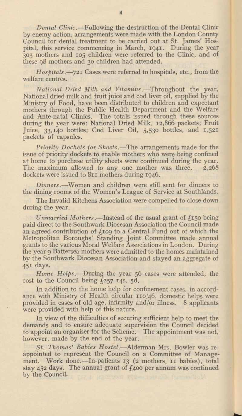 Dental Clinic.—Following the destruction of the Dental Clinic by enemy action, arrangements were made with the London County Council for dental treatment to be carried out at St. James' Hos pital, this service commencing in March, 1941. During the year 303 mothers and 105 children were referred to the Clinic, and of these 98 mothers and 30 children had attended. Hospitals.—72l Cases were referred to hospitals, etc., from the welfare centres. National Dried Milk and Vitamins.—Throughout the year, National dried milk and fruit juice and cod liver oil, supplied by the Ministry of Food, have been distributed to children and expectant mothers through the Public Health Department and the Welfare and Ante-natal Clinics. The totals issued through these sources during the year were: National Dried Milk, 12,866 packets; Fruit Juice, 33,140 bottles; Cod Liver Oil, 5,530 bottles, and 1,521 packets of capsules. Priority Dockets for Sheets. —The arrangements made for the issue of priority dockets to enable mothers who were being confined at home to purchase utility sheets were continued during the year. The maximum allowed to any one mother was three. 2,268 dockets were issued to 811 mothers during 1946. Dinners.—Women and children were still sent for dinners to the dining rooms of the Women's League of Service at Southlands. The Invalid Kitchens Association were compelled to close down during the year. Unmarried Mothers. —Instead of the usual grant of £150 being paid direct to the Southwark Diocesan Association the Council made an agreed contribution of £109 to a Central Fund out of which the Metropolitan Boroughs' Standing Joint Committee made annual grants to the various Moral Welfare Associations in London. During the year 9 Battersea mothers were admitted to the homes maintained by the Southwark Diocesan Association and stayed an aggregate of 451 days. Home Helps.—During the year 56 cases were attended, the cost to the Council being £257 14s. 5d. In addition to the home help for confinement cases, in accord ance with Ministry of Health circular 110/46, domestic helps were provided in cases of old age, infirmity and/or illness. 8 applicants were provided with help of this nature. In view of the difficulties of securing sufficient help to meet the demands and to ensure adequate supervision the Council decided to appoint an organiser for the Scheme. The appointment was not, however, made by the end of the year. St. Thomas' Babies Hostel.—Alderman Mrs. Bowler was re appointed to represent the Council on a Committee of Manage ment. Work done. —In-patients 13 (2 mothers, 11 babies), total stay 452 days. The annual grant of £400 per annum was continued by the Council.