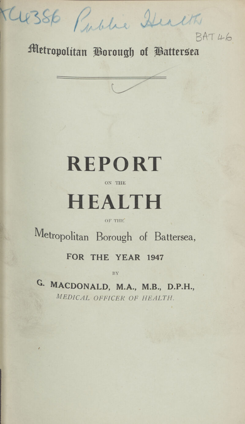 AC4386 Public Health BAT 46 Metropolitan Borough of Battersea REPORT on THE HEALTH of the Metropolitan Borough of Battersea, FOR THE YEAR 1947 BY G. MACDONALD, M.A., M.B., D.P.H., medical officer of health.
