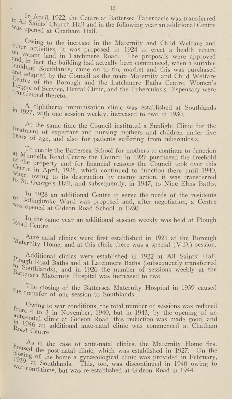 15 In April, 1922, the Centre at Battersea Tabernacle was transferred to All Saints Church Hall and in the following year an additional Centre was opened at Chatham Hall. Owing to the increase in the Maternity and Child Welfare and other activities, it was proposed in 1924 to erect a health centre on vacant land in Latchmere Road. The proposals were approved and, in fact, the building had actually been commenced, when a suitable building, Southlands, came on to the market and this was purchased and adapted by the Council as the main Maternity and Child Welfare Centre of the Borough and the Latchmere Baths Centre, Women's League of Service, Dental Clinic, and the Tuberculosis Dispensary were transferred thereto. Adiphtheria immunisation clinic was established at Southlands in 1927, with one session weekly, increased to two in 1930. At the same time the Council instituted a Sunlight Clinic for the treatment of expectant and nursing mothers and children under five years of age, and also for patients suffering from tuberculosis. To enable the Battersea School for mothers to continue to function at Mundella Road Centre the Council in 1927 purchased the freehold of the property and for financial reasons the Council took over this Centre in April, 1935, which continued to function there until 1940, When, owing to its destruction by enemy action, it was transferred to St. George's Hall, and subsequently, in 1947, to Nine Elms Baths. In 1928 an additional Centre to serve the needs of the residents of Bolingbroke Ward was proposed and, after negotiation, a Centre was opened at Gideon Road School in 1930. In the same year an additional session weekly was held at Plough Road Centre. Ante-natal clinics were first established in 1921 at the Borough Maternity Home, and at this clinic there was a special (V.D.) session. Additional clinics were established in 1922 at All Saints' Hall, Plough Road Baths and at Latchmere Baths (subsequently transferred to Southlands), and in 1926 the number of sessions weekly at the Battersea Maternity Hospital was increased to two. The closing of the Battersea Maternity Hospital in 1939 caused the transfer of one session to Southlands. Owing to war conditions, the total number of sessions was reduced from 4 to 3 in November, 1940, but in 1943, by the opening of an ante-natal clinic at Gideon Road, this reduction was made good, and in 1946 an additional ante-natal clinic was commenced at Chatham Road Centre. As in the case of ante-natal clinics, the Maternity Home first housed the post-natal clinic, which was established in 1927. On the closing of the home a gynaecological clinic was provided in February, 1939, at Southlands. This, too, was discontinued in 1940 owing to war conditions, but was re-established at Gideon Road in 1944.