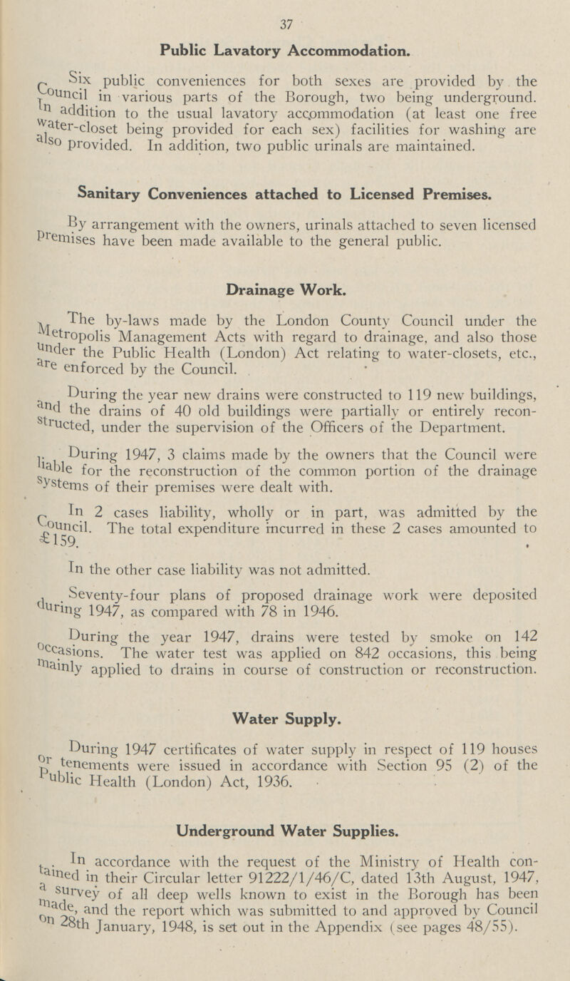 37 Public Lavatory Accommodation. Six public conveniences for both sexes are provided by the Council in various parts of the Borough, two being underground. In addition to the usual lavatory accommodation (at least one free Water-closet being provided for each sex) facilities for washing are also provided. In addition, two public urinals are maintained. Sanitary Conveniences attached to Licensed Premises. By arrangement with the owners, urinals attached to seven licensed premises have been made available to the general public. Drainage Work. The by-laws made by the London County Council under the Metropolis Management Acts with regard to drainage, and also those under the Public Health (London) Act relating to water-closets, etc., are enforced by the Council. During the year new drains were constructed to 119 new buildings, and the drains of 40 old buildings were partially or entirely recon structed, under the supervision of the Officers of the Department. During 1947, 3 claims made by the owners that the Council were liable for the reconstruction of the common portion of the drainage systems of their premises were dealt with. In 2 cases liability, wholly or in part, was admitted by the Council. The total expenditure incurred in these 2 cases amounted to £159. In the other case liability was not admitted. Seventy-four plans of proposed drainage work were deposited during 1947, as compared with 78 in 1946. During the year 1947, drains were tested by smoke on 142 occasions. The water test was applied on 842 occasions, this being Mainly applied to drains in course of construction or reconstruction. Water Supply. During 1947 certificates of water supply in respect of 119 houses or tenements were issued in accordance with Section 95 (2) of the public Health (London) Act, 1936. Underground Water Supplies. In accordance with the request of the Ministry of Health con tained in their Circular letter 91222/1/46/C, dated 13th August, 1947, a survey of all deep wells known to exist in the Borough has been made, and the report which was submitted to and approved by Council on 28th January, 1948, is set out in the Appendix (see pages 48/55).