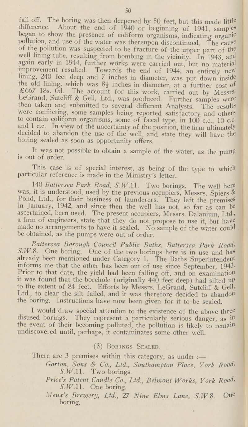 50 fall off. The boring was then deepened by 50 feet, but this made little difference. About the end of 1940 or beginning of 1941, samples began to show the presence of coliform organisms, indicating organic pollution, and use of the water was thereupon discontinued. The cause of the pollution was suspected to be fracture of the upper part of the well lining tube, resulting from bombing in the vicinity. In 1943, and again early in 1944, further works were carried out, but no material improvement resulted. Towards the end of 1944, an entirely new lining, 240 feet deep and 7 inches in diameter, was put down inside the old lining, which was 8½ inches in diameter, at a further cost of £667 18s. 0d. The account for this work, carried out by Messrs. LeGrand, Sutcliff & Gell, Ltd., was produced. Further samples were then taken and submitted to several different Analysts. The results were conflicting, some samples being reported satisfactory and others to contain coliform organisms, some of faecal type, in 100 c.c., 10 c.c. and 1 c.c. In view of the uncertainty of the position, the firm ultimately decided to abandon the use of the well, and state they will have the boring sealed as soon as opportunity offers. It was not possible to obtain a sample of the water, as the pump is out of order. This case is of special interest, as being of the type to which particular reference is made in the Ministry's letter. 140 Battersea Park Road, .S.1L.11. Two borings. The well here was, it is understood, used by the previous occupiers, Messrs. Spiers & Pond, Ltd., for their business of launderers. They left the premises in January, 1942, and since then the well has not, so far as can be ascertained, been used. The present occupiers, Messrs. Dalanium, Ltd., a firm of engineers, state that they do not propose to use it, but have made no arrangements to have it sealed. No sample of the water could be obtained, as the pumps were out of order. Battersea Borough Council Public Baths, Battersea Park Road, S.W.8. One boring. One of the two borings here is in use and has already been mentioned under Category 1. The Baths Superintendent informs me that the other has been out of use since September, 1943. Prior to that date, the yield had been falling off, and on examination it was found that the borehole (originally 440 feet deep) had silted up to the extent of 84 feet. Efforts by Messrs. LeGrand, Sutcliff & Gefl, Ltd., to clear the silt failed, and it was therefore decided to abandon the boring. Instructions have now been given for it to be sealed. I would draw special attention to the existence of the above three disused borings. They represent a particularly serious danger, as in the event of their becoming polluted, the pollution is likely to remain undiscovered until, perhaps, it contaminates some other well. (3) Borings Sealed. There are 3 premises within this category, as under:— Garton, Sons & Co., Ltd., Southampton Place, York Road, S.W.11. Two borings. Price's Patent Candle Co., Ltd., Belmont Works, York Road, S.W. 11. One boring. Meux's Brewery, Ltd., 27 Nine Elms Lane, S. W.8. One boring.