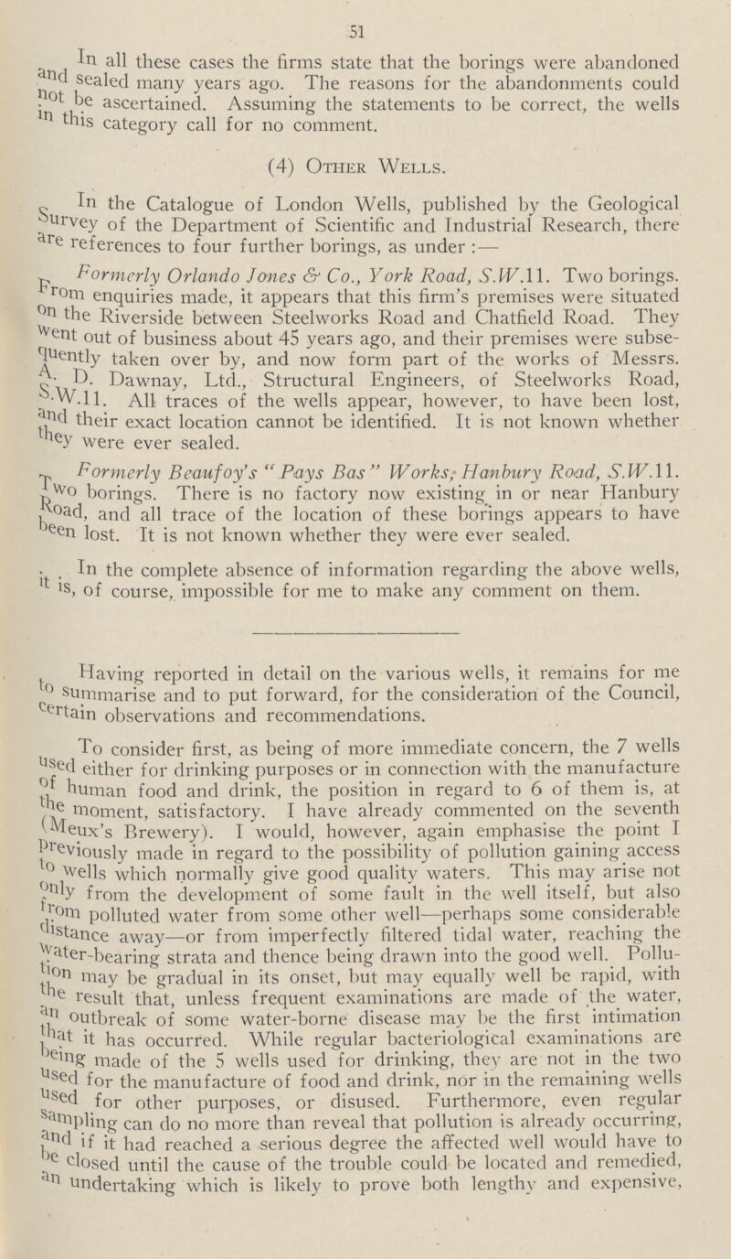 51 In all these cases the firms state that the borings were abandoned and sealed many years ago. The reasons for the abandonments could not be ascertained. Assuming the statements to be correct, the wells in this category call for no comment. (4) Other Wells. In the Catalogue of London Wells, published by the Geological Survey of the Department of Scientific and Industrial Research, there are references to four further borings, as under:— Formerly Orlando Jones & Co., York Road, S.W.ll. Two borings. From enquiries made, it appears that this firm's premises were situated on the Riverside between Steelworks Road and Chatfield Road. They went out of business about 45 years ago, and their premises were subse quently taken over by, and now form part of the works of Messrs. A.D. Dawnay, Ltd., Structural Engineers, of Steelworks Road, S.W.ll. Ah, traces of the wells appear, however, to have been lost, and their exact location cannot be identified. It is not known whether they were ever sealed. Formerly Beaufoy's Pays Bus Works; Hanbury Road, S.W.11. Two borings. There is no factory now existing in or near Hanbury Road, and all trace of the location of these borings appears to have been lost. It is not known whether they were ever sealed. In the complete absence of information regarding the above wells, it is, course, impossible for me to make any comment on them. to ^av'ng reported in detail on the various wells, it remains for me summarise and to put forward, for the consideration of the Council, trtain observations and recommendations. To consider first, as being of more immediate concern, the 7 wells seel either for drinking purposes or in connection with the manufacture ! human food and drink, the position in regard to 6 of them is, at c moment, satisfactory. I have already commented on the seventh n. .UX s Brewery). I would, however, again emphasise the point I J eViously made in regard to the possibility of pollution gaining access f° wells which normally give good quality waters. This may arise not . 'y from the development of some fault in the well itself, but also ^.0tri polluted water from some other well—perhaps some considerable ^'stance away—or from imperfectly filtered tidal water, reaching the ater-bearing strata and thence being drawn into the good well. Pollu ^°n may be gradual in its onset, but may equally well be rapid, with e result that, unless frequent examinations are made of the water, th °Vtbreak some water-borne disease may be the first intimation b ^ ^ bas occurre(I- While regular bacteriological examinations are e'ng made of the 5 wells used for drinking, they are not in the two Sed for the manufacture of food and drink, nor in the remaining wells *ed for other purposes, or disused. Furthermore, even regular rlr^Pfing can do no more than reveal that pollution is already occurring, l( 1 f it had reached a serious degree the affected well would have to 'e dosed until the cause of the trouble could be located and remedied, Undertaking which is likely to prove both length}' and expensive,